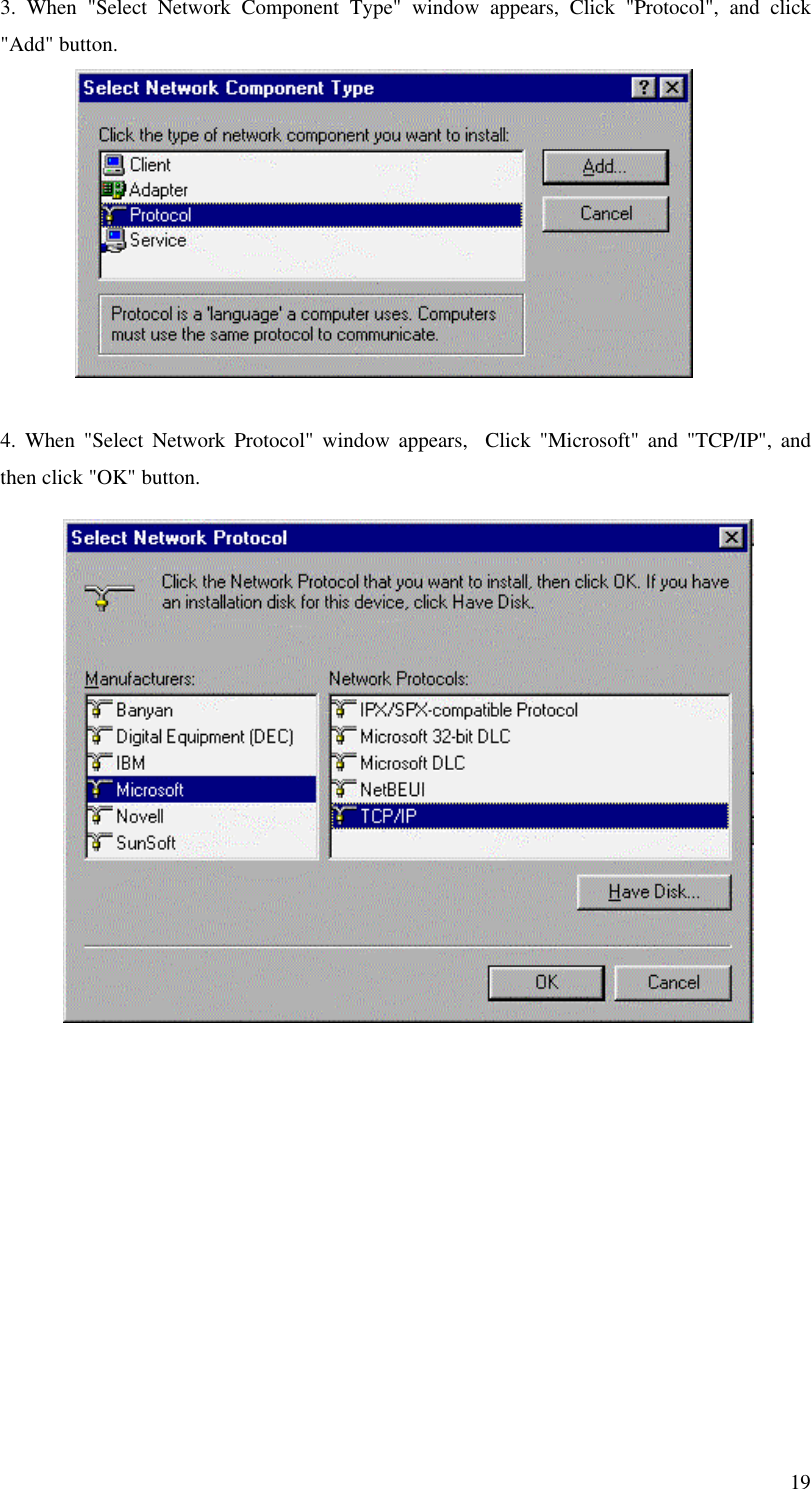193. When &quot;Select Network Component Type&quot; window appears, Click &quot;Protocol&quot;, and click&quot;Add&quot; button.4. When &quot;Select Network Protocol&quot; window appears,  Click &quot;Microsoft&quot; and &quot;TCP/IP&quot;, andthen click &quot;OK&quot; button.