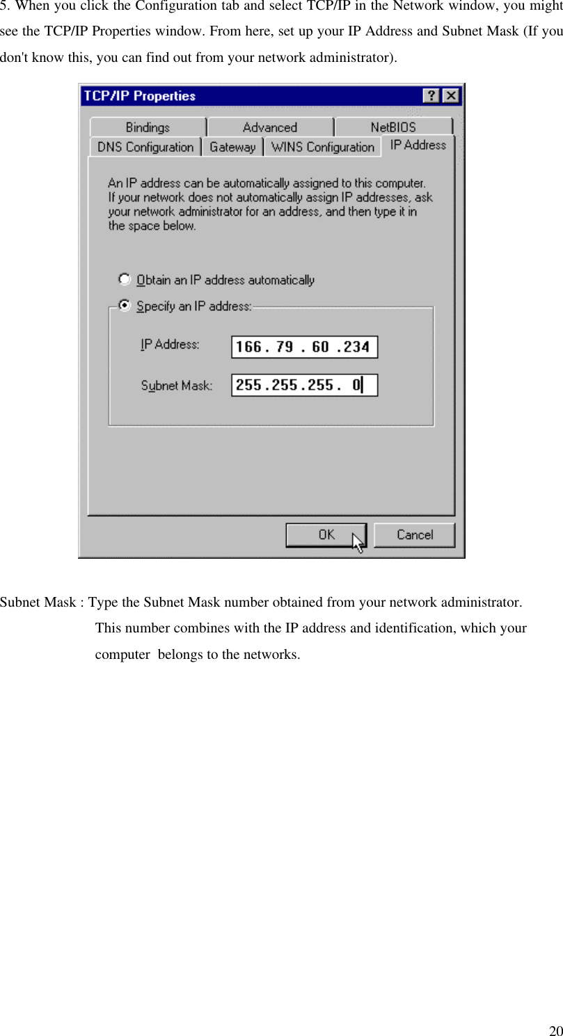 205. When you click the Configuration tab and select TCP/IP in the Network window, you mightsee the TCP/IP Properties window. From here, set up your IP Address and Subnet Mask (If youdon&apos;t know this, you can find out from your network administrator).Subnet Mask : Type the Subnet Mask number obtained from your network administrator.                         This number combines with the IP address and identification, which your                         computer  belongs to the networks.