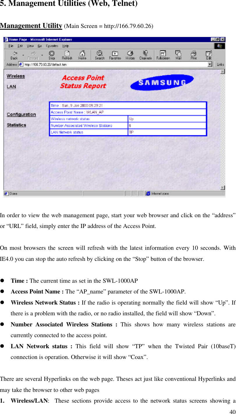 405. Management Utilities (Web, Telnet)Management Utility (Main Screen = http://166.79.60.26)In order to view the web management page, start your web browser and click on the “address”or “URL” field, simply enter the IP address of the Access Point.On most browsers the screen will refresh with the latest information every 10 seconds. WithIE4.0 you can stop the auto refresh by clicking on the “Stop” button of the browser.l Time : The current time as set in the SWL-1000APl Access Point Name : The “AP_name” parameter of the SWL-1000AP.l Wireless Network Status : If the radio is operating normally the field will show “Up”. Ifthere is a problem with the radio, or no radio installed, the field will show “Down”.l Number Associated Wireless Stations : This shows how many wireless stations arecurrently connected to the access point.l LAN Network status : This field will show “TP” when the Twisted Pair (10baseT)connection is operation. Otherwise it will show “Coax”.There are several Hyperlinks on the web page. Theses act just like conventional Hyperlinks andmay take the browser to other web pages1. Wireless/LAN:  These sections provide access to the network status screens showing a