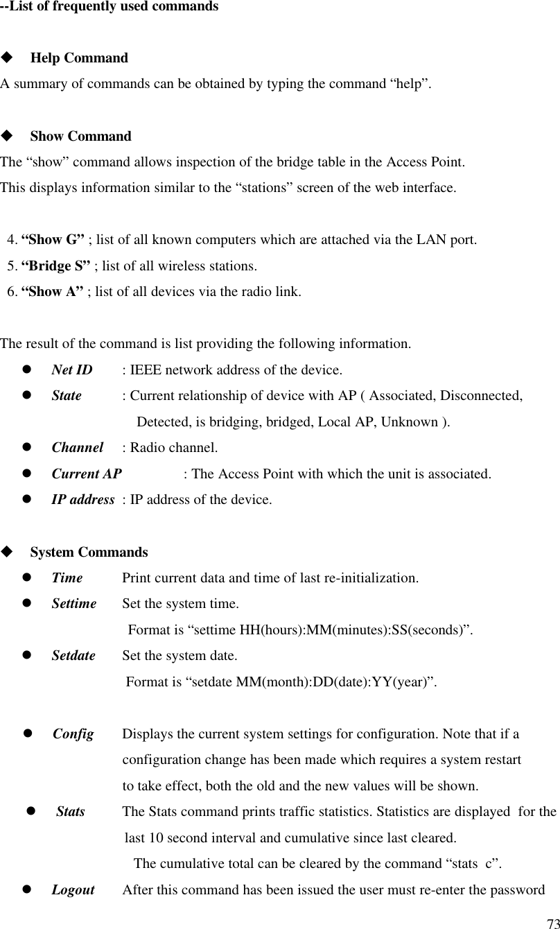 73--List of frequently used commandsu Help CommandA summary of commands can be obtained by typing the command “help”.u Show CommandThe “show” command allows inspection of the bridge table in the Access Point.This displays information similar to the “stations” screen of the web interface.4. “Show G” ; list of all known computers which are attached via the LAN port.5. “Bridge S” ; list of all wireless stations.6. “Show A” ; list of all devices via the radio link.The result of the command is list providing the following information.l Net ID : IEEE network address of the device.l State  : Current relationship of device with AP ( Associated, Disconnected,                                    Detected, is bridging, bridged, Local AP, Unknown ).l Channel : Radio channel.l Current AP : The Access Point with which the unit is associated.l IP address : IP address of the device.u System Commandsl Time Print current data and time of last re-initialization.l Settime Set the system time.                            Format is “settime HH(hours):MM(minutes):SS(seconds)”.l Setdate Set the system date.    Format is “setdate MM(month):DD(date):YY(year)”.l Config Displays the current system settings for configuration. Note that if aconfiguration change has been made which requires a system restartto take effect, both the old and the new values will be shown.l Stats The Stats command prints traffic statistics. Statistics are displayed  for the                          last 10 second interval and cumulative since last cleared.   The cumulative total can be cleared by the command “stats  c”.l Logout After this command has been issued the user must re-enter the password