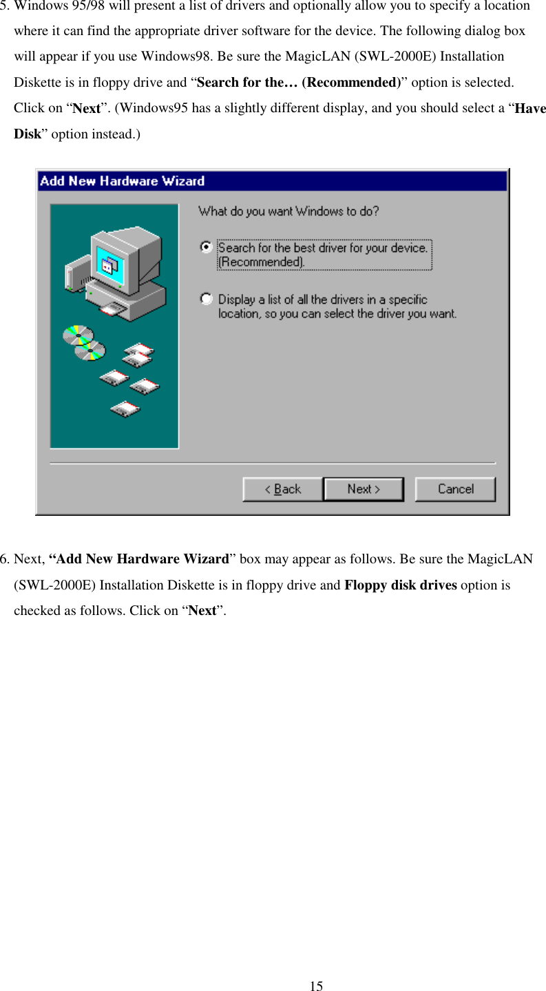   15 5. Windows 95/98 will present a list of drivers and optionally allow you to specify a location           where it can find the appropriate driver software for the device. The following dialog box         will appear if you use Windows98. Be sure the MagicLAN (SWL-2000E) Installation     Diskette is in floppy drive and “Search for the… (Recommended)” option is selected.      Click on “Next”. (Windows95 has a slightly different display, and you should select a “Have      Disk” option instead.)               6. Next, “Add New Hardware Wizard” box may appear as follows. Be sure the MagicLAN     (SWL-2000E) Installation Diskette is in floppy drive and Floppy disk drives option is     checked as follows. Click on “Next”.  
