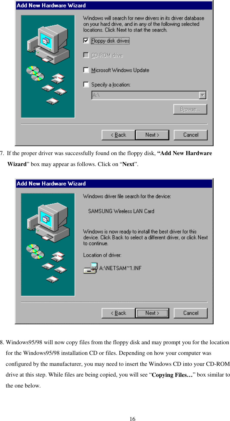   16             7.  If the proper driver was successfully found on the floppy disk, “Add New Hardware      Wizard” box may appear as follows. Click on “Next”.               8. Windows95/98 will now copy files from the floppy disk and may prompt you for the location     for the Windows95/98 installation CD or files. Depending on how your computer was         configured by the manufacturer, you may need to insert the Windows CD into your CD-ROM     drive at this step. While files are being copied, you will see “Copying Files…” box similar to       the one below.  