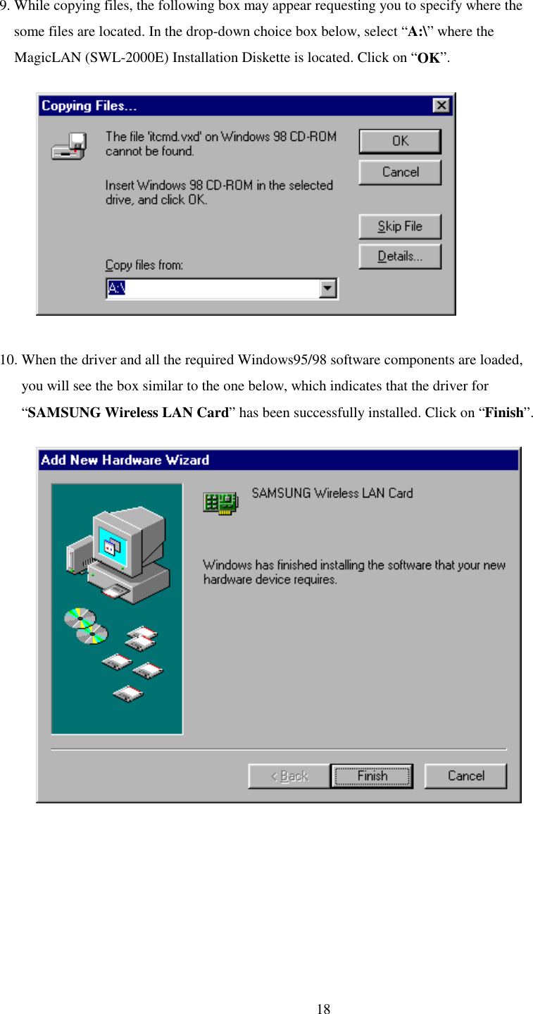   18 9. While copying files, the following box may appear requesting you to specify where the     some files are located. In the drop-down choice box below, select “A:\” where the      MagicLAN (SWL-2000E) Installation Diskette is located. Click on “OK”.                          10. When the driver and all the required Windows95/98 software components are loaded,        you will see the box similar to the one below, which indicates that the driver for        “SAMSUNG Wireless LAN Card” has been successfully installed. Click on “Finish”.              