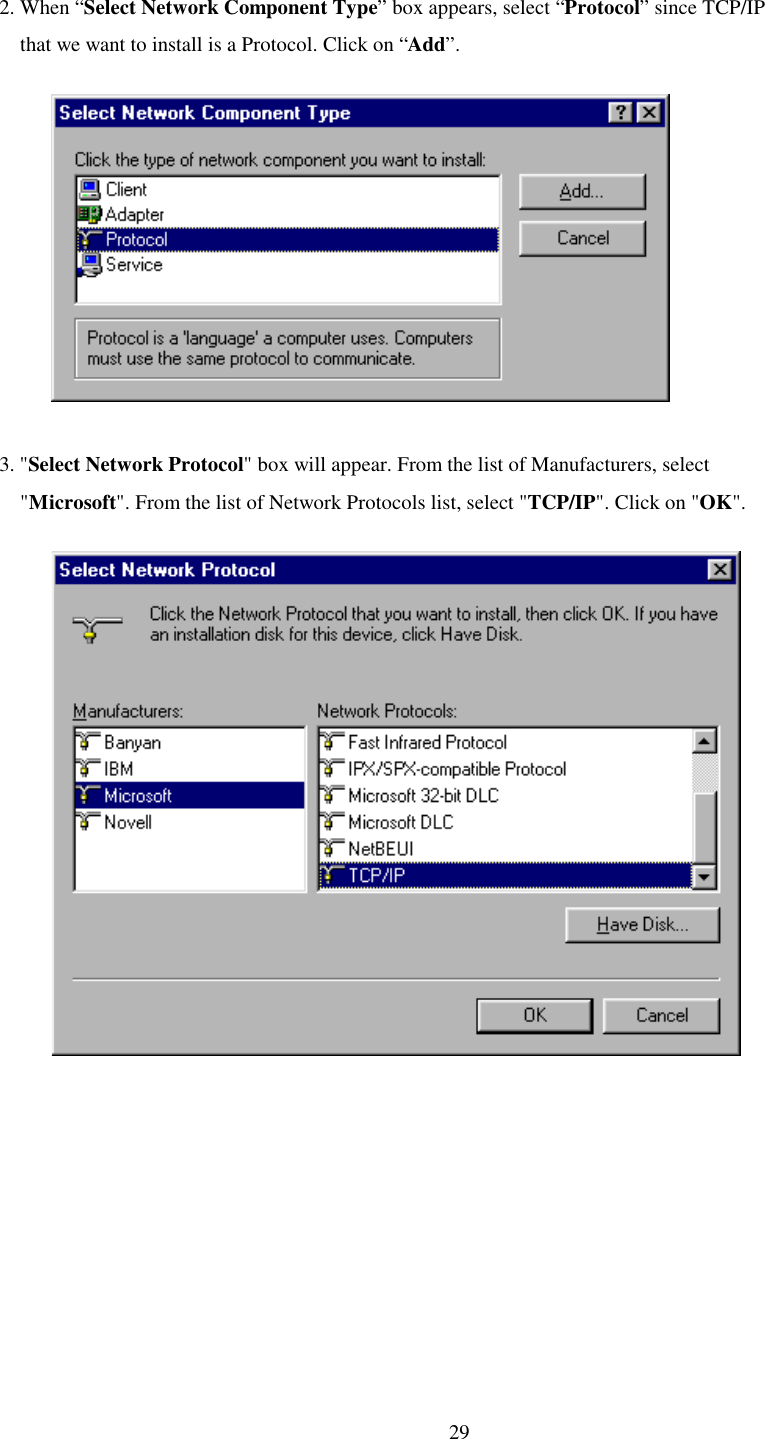   29 2. When “Select Network Component Type” box appears, select “Protocol” since TCP/IP      that we want to install is a Protocol. Click on “Add”.               3. &quot;Select Network Protocol&quot; box will appear. From the list of Manufacturers, select      &quot;Microsoft&quot;. From the list of Network Protocols list, select &quot;TCP/IP&quot;. Click on &quot;OK&quot;.              