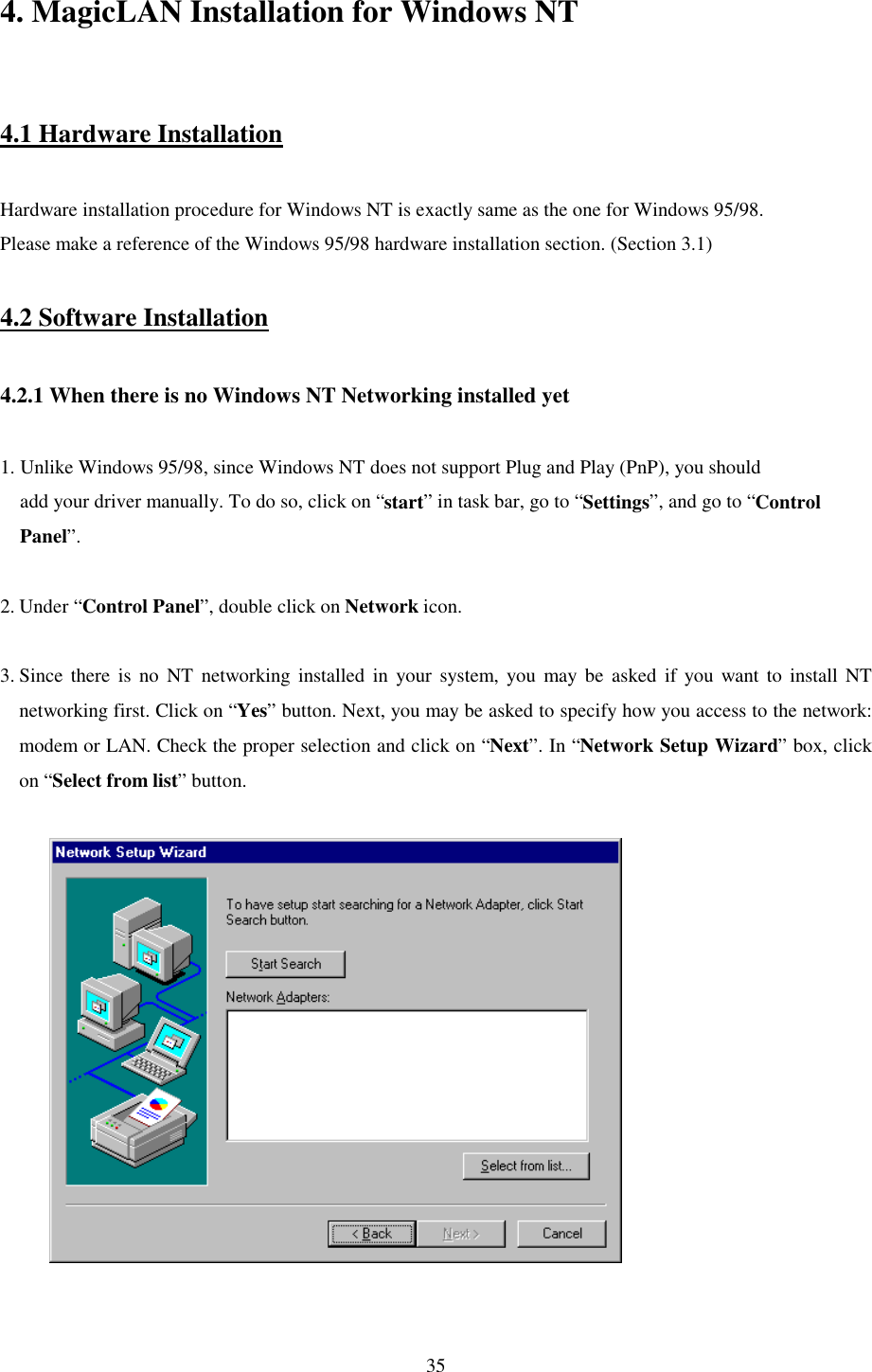   35 4. MagicLAN Installation for Windows NT   4.1 Hardware Installation  Hardware installation procedure for Windows NT is exactly same as the one for Windows 95/98. Please make a reference of the Windows 95/98 hardware installation section. (Section 3.1)  4.2 Software Installation  4.2.1 When there is no Windows NT Networking installed yet   1. Unlike Windows 95/98, since Windows NT does not support Plug and Play (PnP), you should     add your driver manually. To do so, click on “start” in task bar, go to “Settings”, and go to “Control     Panel”.  2. Under “Control Panel”, double click on Network icon.   3. Since there is no NT networking installed in your system, you may be asked if you want to install NT networking first. Click on “Yes” button. Next, you may be asked to specify how you access to the network: modem or LAN. Check the proper selection and click on “Next”. In “Network Setup Wizard” box, click on “Select from list” button.               