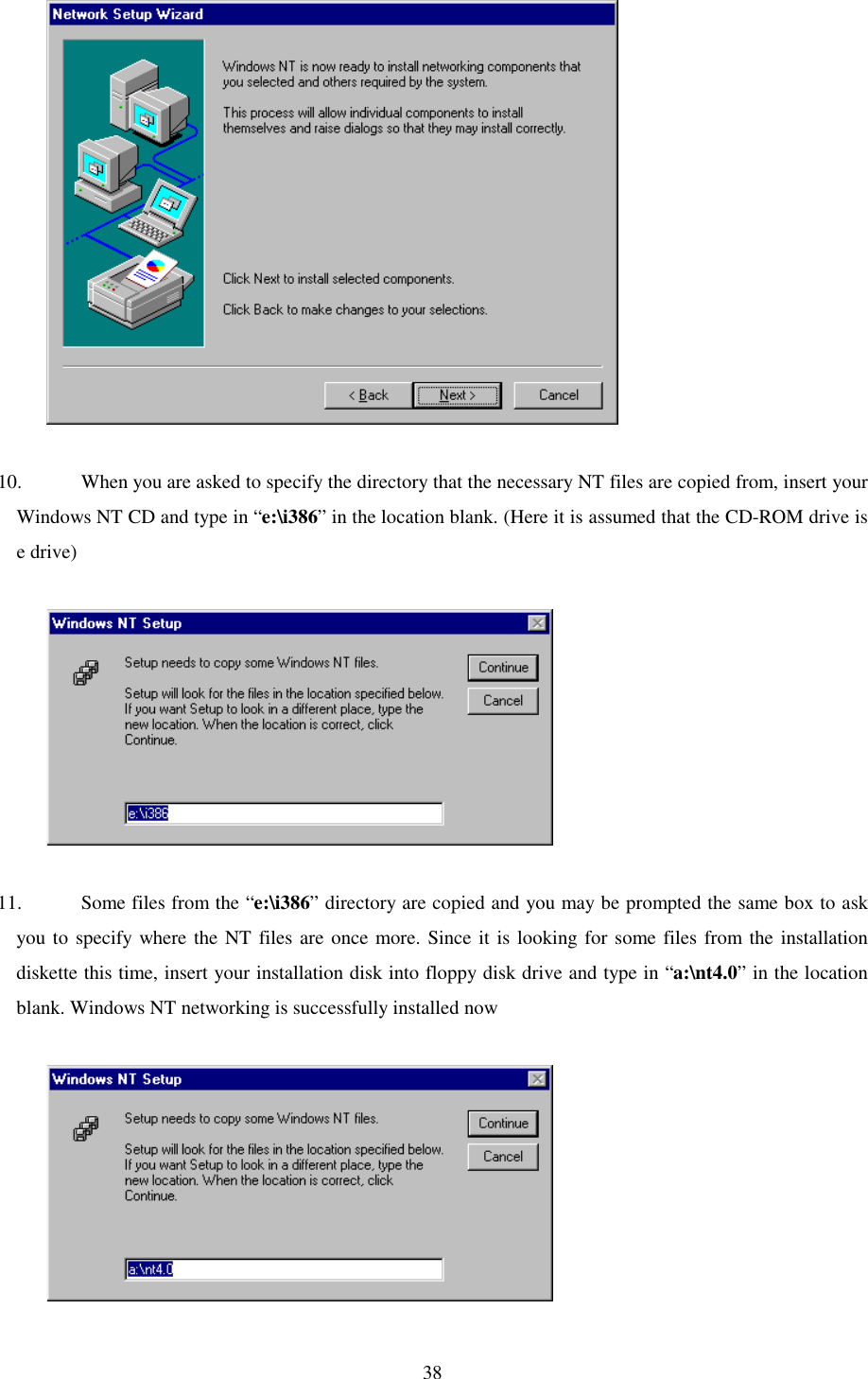   38              10.  When you are asked to specify the directory that the necessary NT files are copied from, insert your Windows NT CD and type in “e:\i386” in the location blank. (Here it is assumed that the CD-ROM drive is e drive)               11.  Some files from the “e:\i386” directory are copied and you may be prompted the same box to ask you to specify where the NT files are once more. Since it is looking for some files from the installation diskette this time, insert your installation disk into floppy disk drive and type in “a:\nt4.0” in the location blank. Windows NT networking is successfully installed now               