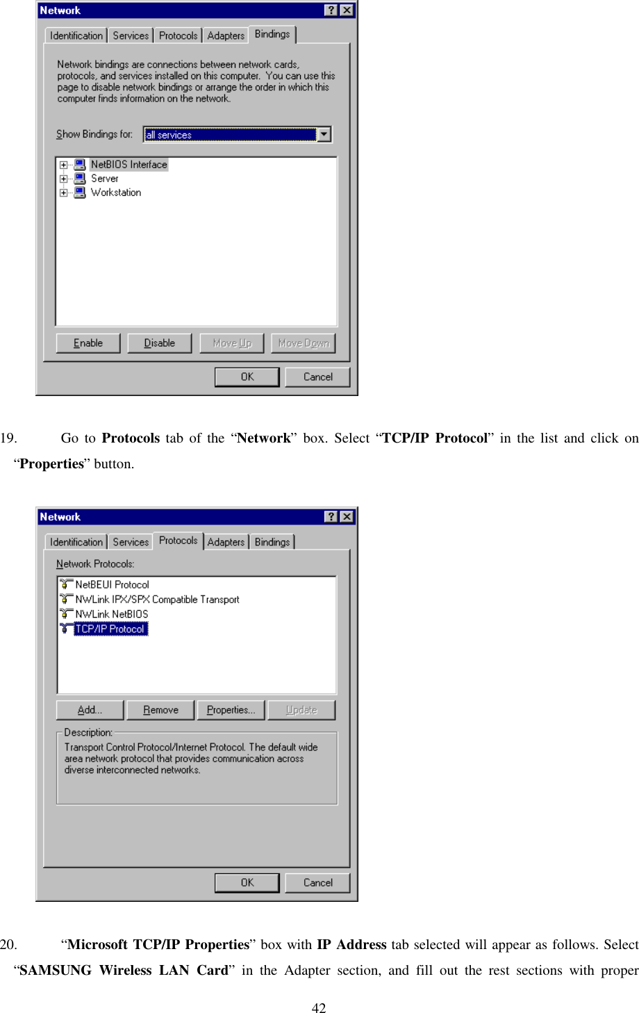   42              19. Go to Protocols tab of the “Network” box. Select “TCP/IP Protocol” in the list and click on “Properties” button.                20. “Microsoft TCP/IP Properties” box with IP Address tab selected will appear as follows. Select “SAMSUNG Wireless LAN Card” in the Adapter section, and fill out the rest sections with proper 
