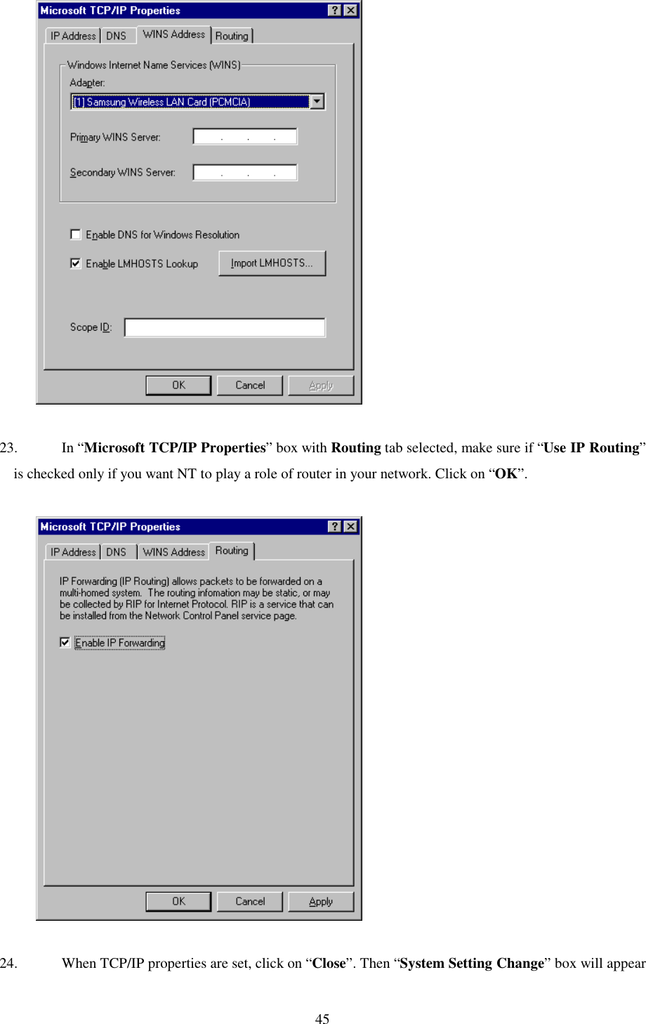   45              23. In “Microsoft TCP/IP Properties” box with Routing tab selected, make sure if “Use IP Routing” is checked only if you want NT to play a role of router in your network. Click on “OK”.               24.  When TCP/IP properties are set, click on “Close”. Then “System Setting Change” box will appear 
