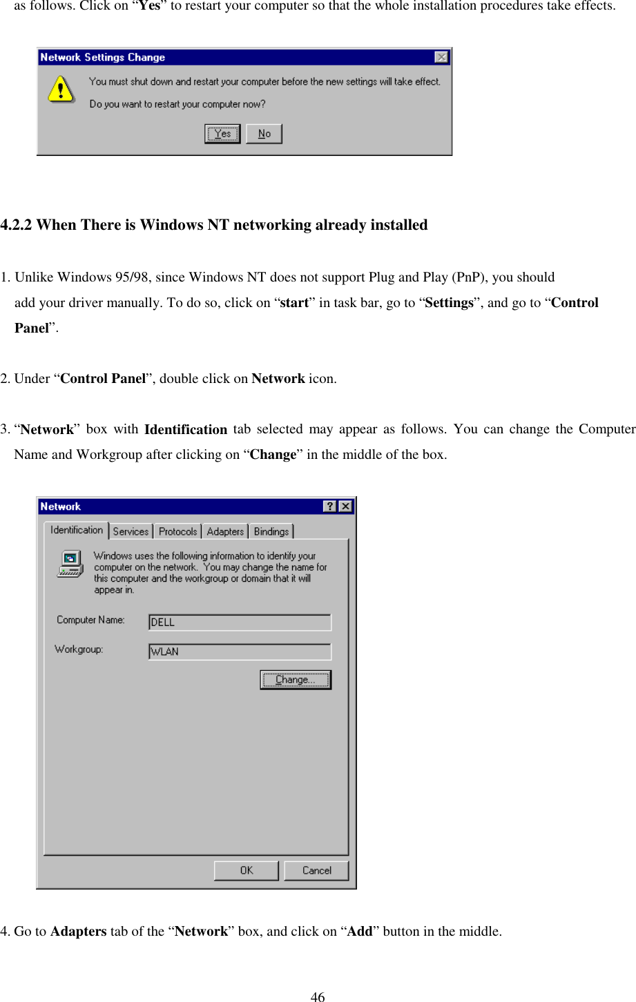   46 as follows. Click on “Yes” to restart your computer so that the whole installation procedures take effects.                    4.2.2 When There is Windows NT networking already installed  1. Unlike Windows 95/98, since Windows NT does not support Plug and Play (PnP), you should     add your driver manually. To do so, click on “start” in task bar, go to “Settings”, and go to “Control     Panel”.  2. Under “Control Panel”, double click on Network icon.   3. “Network” box with Identification tab selected may appear as follows. You can change the Computer Name and Workgroup after clicking on “Change” in the middle of the box.               4. Go to Adapters tab of the “Network” box, and click on “Add” button in the middle.   