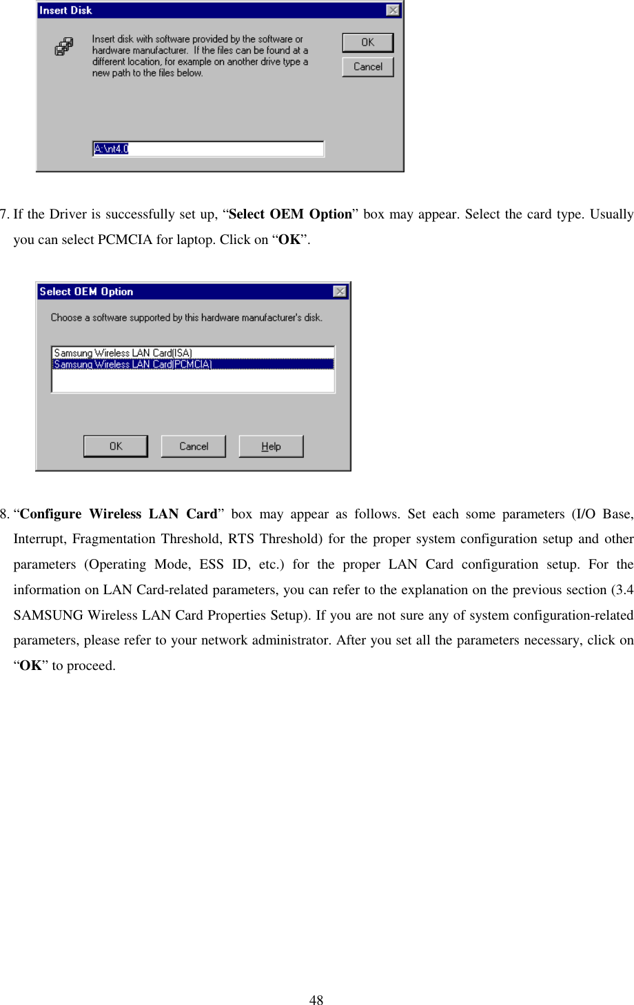   48              7. If the Driver is successfully set up, “Select OEM Option” box may appear. Select the card type. Usually you can select PCMCIA for laptop. Click on “OK”.                8. “Configure Wireless LAN Card” box may appear as follows. Set each some parameters (I/O Base, Interrupt, Fragmentation Threshold, RTS Threshold) for the proper system configuration setup and other parameters (Operating Mode, ESS ID, etc.) for the proper LAN Card configuration setup. For the information on LAN Card-related parameters, you can refer to the explanation on the previous section (3.4 SAMSUNG Wireless LAN Card Properties Setup). If you are not sure any of system configuration-related parameters, please refer to your network administrator. After you set all the parameters necessary, click on “OK” to proceed.  