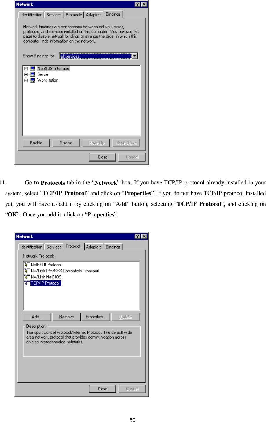   50              11. Go to Protocols tab in the “Network” box. If you have TCP/IP protocol already installed in your system, select “TCP/IP Protocol” and click on “Properties”. If you do not have TCP/IP protocol installed yet, you will have to add it by clicking on “Add” button, selecting “TCP/IP Protocol”, and clicking on “OK”. Once you add it, click on “Properties”.               