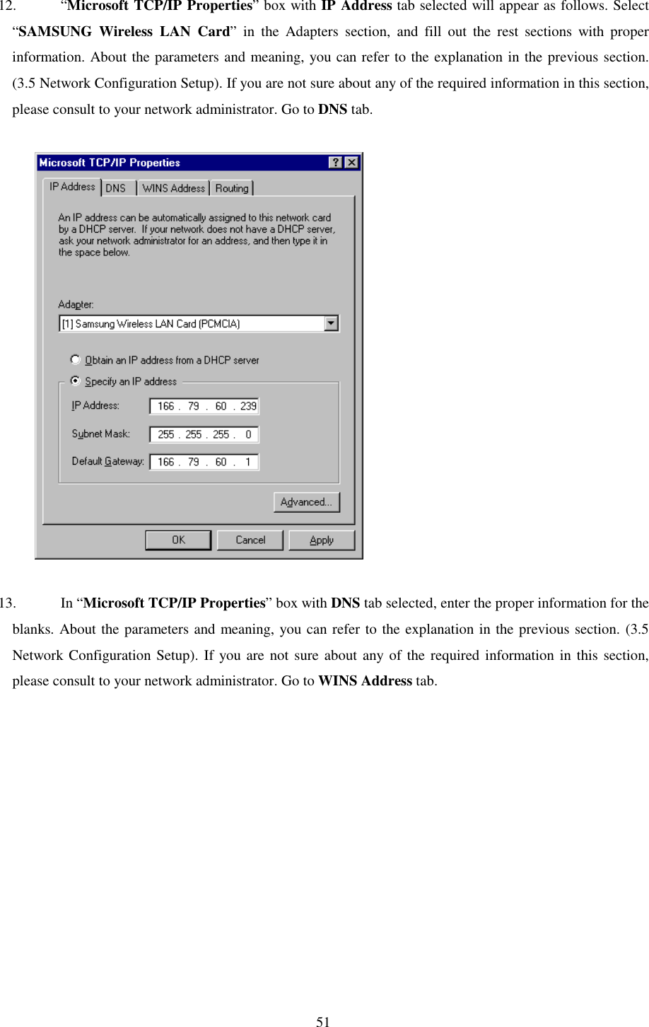   51 12. “Microsoft TCP/IP Properties” box with IP Address tab selected will appear as follows. Select “SAMSUNG Wireless LAN Card” in the Adapters section, and fill out the rest sections with proper information. About the parameters and meaning, you can refer to the explanation in the previous section. (3.5 Network Configuration Setup). If you are not sure about any of the required information in this section, please consult to your network administrator. Go to DNS tab.               13. In “Microsoft TCP/IP Properties” box with DNS tab selected, enter the proper information for the blanks. About the parameters and meaning, you can refer to the explanation in the previous section. (3.5 Network Configuration Setup). If you are not sure about any of the required information in this section,  please consult to your network administrator. Go to WINS Address tab.   