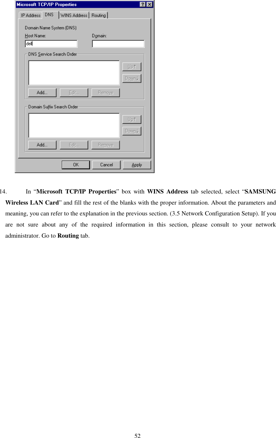   52              14. In “Microsoft TCP/IP Properties” box with WINS Address tab selected, select “SAMSUNG Wireless LAN Card” and fill the rest of the blanks with the proper information. About the parameters and meaning, you can refer to the explanation in the previous section. (3.5 Network Configuration Setup). If you are not sure about any of the required information in this section, please consult to your network administrator. Go to Routing tab.  