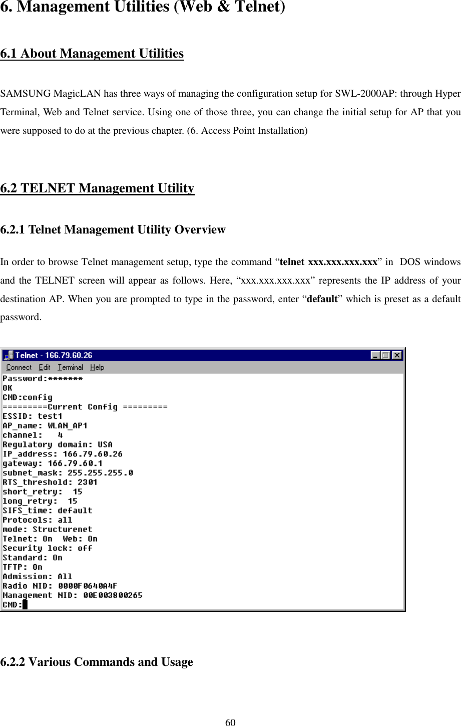   60 6. Management Utilities (Web &amp; Telnet)  6.1 About Management Utilities  SAMSUNG MagicLAN has three ways of managing the configuration setup for SWL-2000AP: through Hyper Terminal, Web and Telnet service. Using one of those three, you can change the initial setup for AP that you were supposed to do at the previous chapter. (6. Access Point Installation)   6.2 TELNET Management Utility  6.2.1 Telnet Management Utility Overview  In order to browse Telnet management setup, type the command “telnet xxx.xxx.xxx.xxx” in  DOS windows and the TELNET screen will appear as follows. Here, “xxx.xxx.xxx.xxx” represents the IP address of your destination AP. When you are prompted to type in the password, enter “default” which is preset as a default password.     6.2.2 Various Commands and Usage  