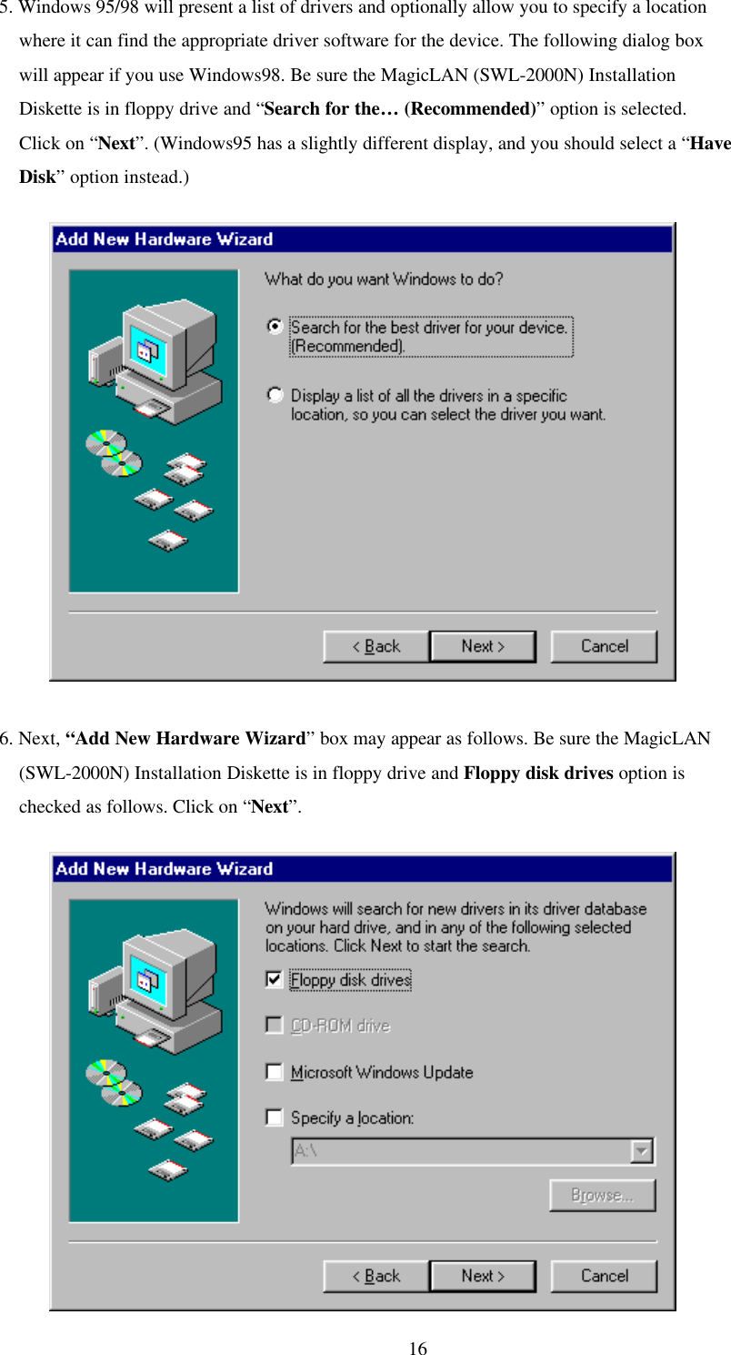 165. Windows 95/98 will present a list of drivers and optionally allow you to specify a location    where it can find the appropriate driver software for the device. The following dialog box    will appear if you use Windows98. Be sure the MagicLAN (SWL-2000N) Installation    Diskette is in floppy drive and “Search for the… (Recommended)” option is selected.    Click on “Next”. (Windows95 has a slightly different display, and you should select a “Have    Disk” option instead.)          6. Next, “Add New Hardware Wizard” box may appear as follows. Be sure the MagicLAN    (SWL-2000N) Installation Diskette is in floppy drive and Floppy disk drives option is    checked as follows. Click on “Next”.          
