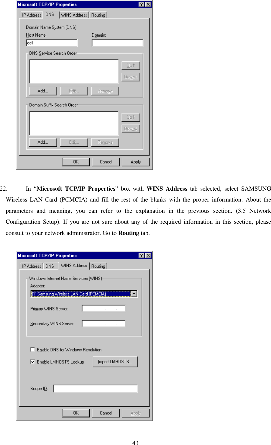 43          22. In “Microsoft TCP/IP Properties” box with WINS Address tab selected, select SAMSUNGWireless LAN Card (PCMCIA) and fill the rest of the blanks with the proper information. About theparameters and meaning, you can refer to the explanation in the previous section. (3.5 NetworkConfiguration Setup). If you are not sure about any of the required information in this section, pleaseconsult to your network administrator. Go to Routing tab.          