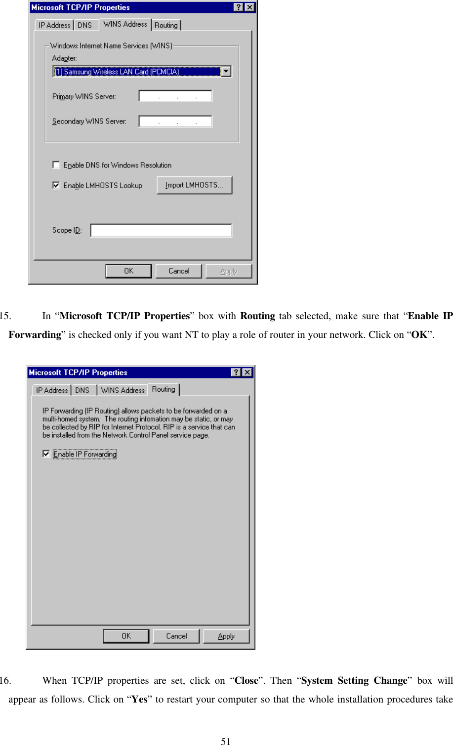 51           15. In “Microsoft TCP/IP Properties” box with Routing tab selected, make sure that “Enable IPForwarding” is checked only if you want NT to play a role of router in your network. Click on “OK”.          16. When TCP/IP properties are set, click on “Close”. Then “System Setting Change” box willappear as follows. Click on “Yes” to restart your computer so that the whole installation procedures take