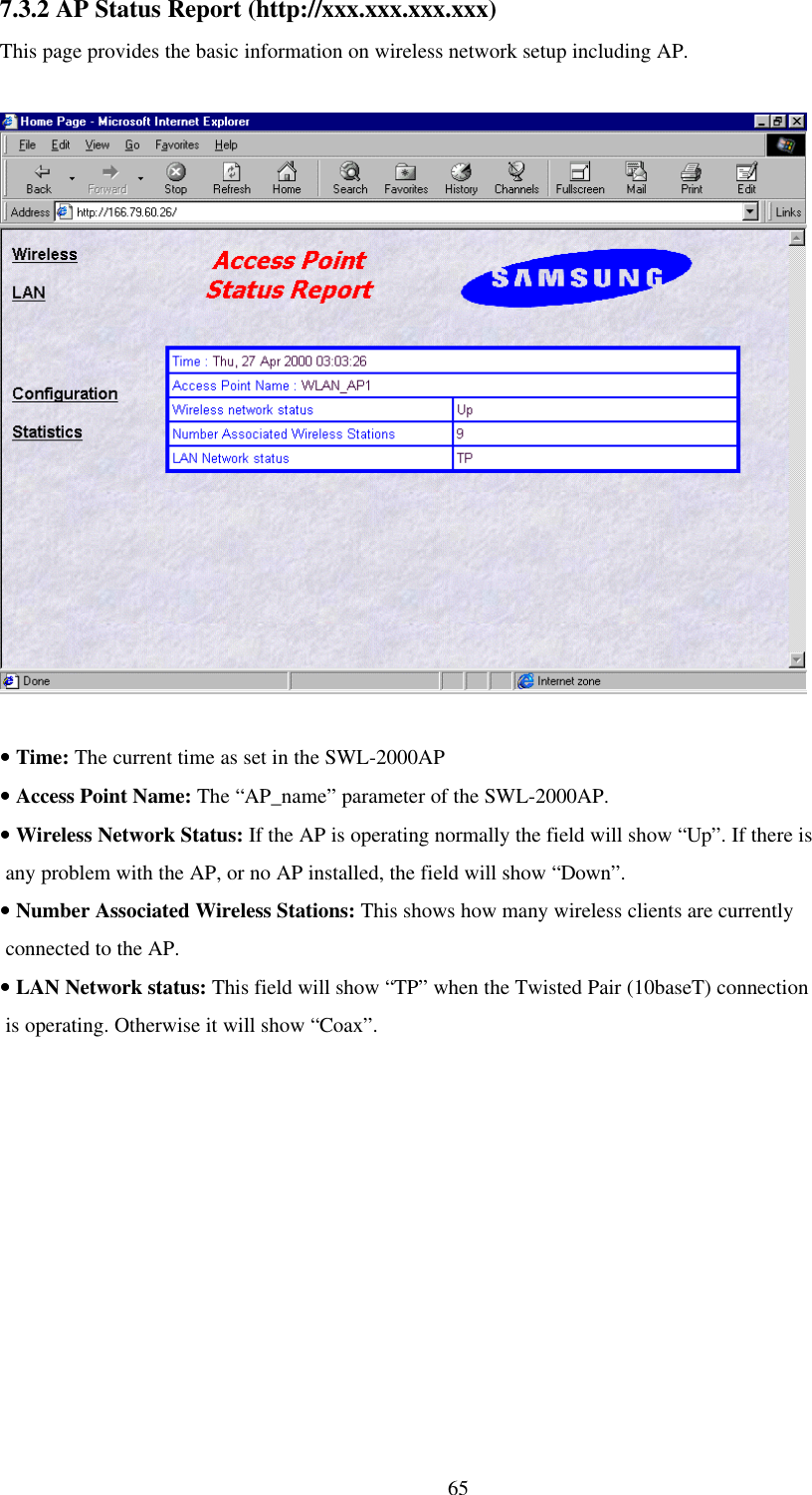 657.3.2 AP Status Report (http://xxx.xxx.xxx.xxx)This page provides the basic information on wireless network setup including AP.•• Time: The current time as set in the SWL-2000AP•• Access Point Name: The “AP_name” parameter of the SWL-2000AP.•• Wireless Network Status: If the AP is operating normally the field will show “Up”. If there is any problem with the AP, or no AP installed, the field will show “Down”.•• Number Associated Wireless Stations: This shows how many wireless clients are currently connected to the AP.•• LAN Network status: This field will show “TP” when the Twisted Pair (10baseT) connection is operating. Otherwise it will show “Coax”.