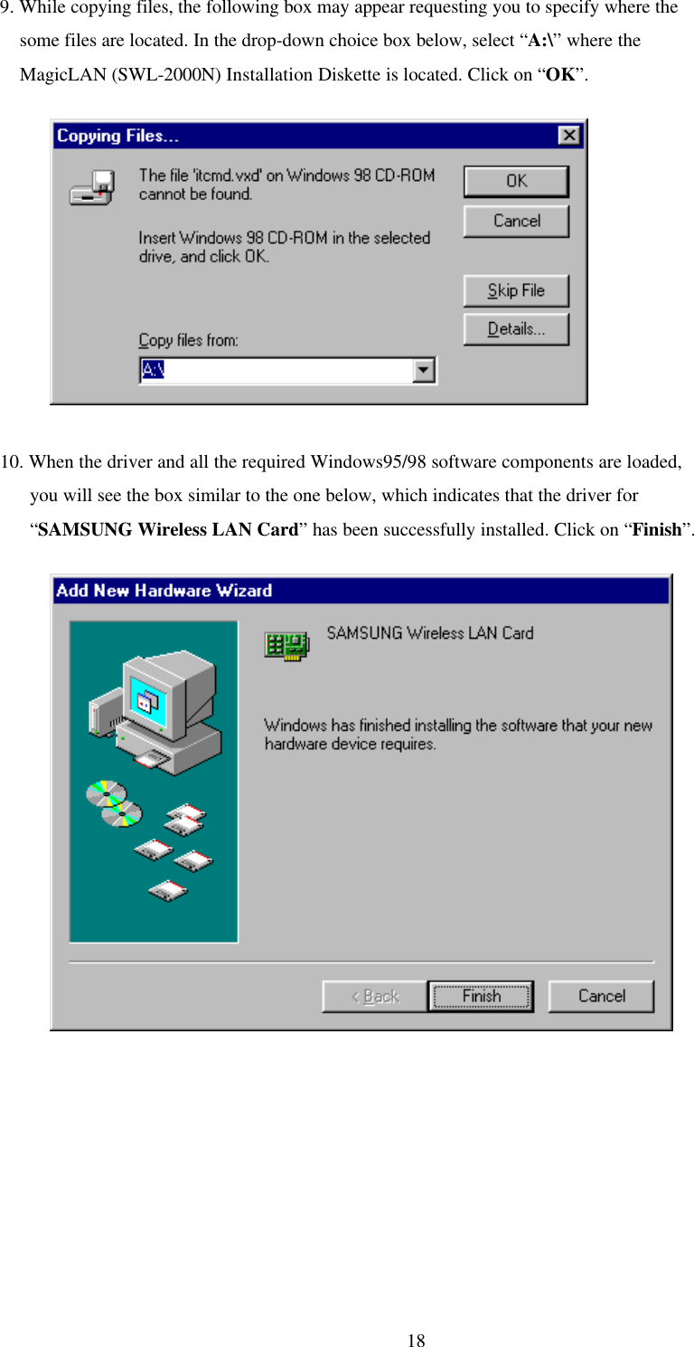 189. While copying files, the following box may appear requesting you to specify where the    some files are located. In the drop-down choice box below, select “A:\” where the    MagicLAN (SWL-2000N) Installation Diskette is located. Click on “OK”.          10. When the driver and all the required Windows95/98 software components are loaded,      you will see the box similar to the one below, which indicates that the driver for      “SAMSUNG Wireless LAN Card” has been successfully installed. Click on “Finish”.          