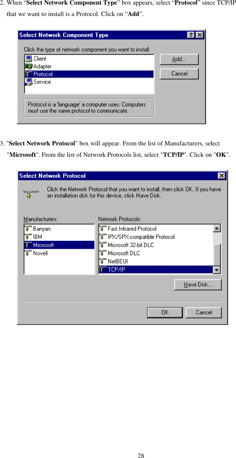 282. When “Select Network Component Type” box appears, select “Protocol” since TCP/IP    that we want to install is a Protocol. Click on “Add”.          3. &quot;Select Network Protocol&quot; box will appear. From the list of Manufacturers, select    &quot;Microsoft&quot;. From the list of Network Protocols list, select &quot;TCP/IP&quot;. Click on &quot;OK&quot;.          