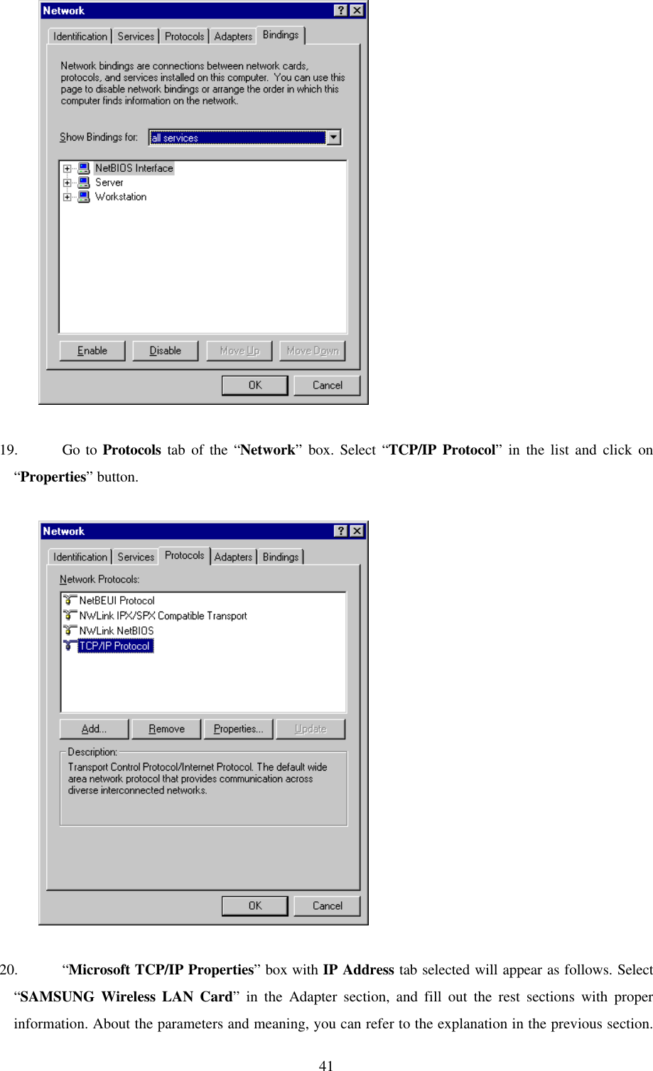 41          19. Go to Protocols tab of the “Network” box. Select “TCP/IP Protocol” in the list and click on“Properties” button.          20. “Microsoft TCP/IP Properties” box with IP Address tab selected will appear as follows. Select“SAMSUNG Wireless LAN Card” in the Adapter section, and fill out the rest sections with properinformation. About the parameters and meaning, you can refer to the explanation in the previous section.