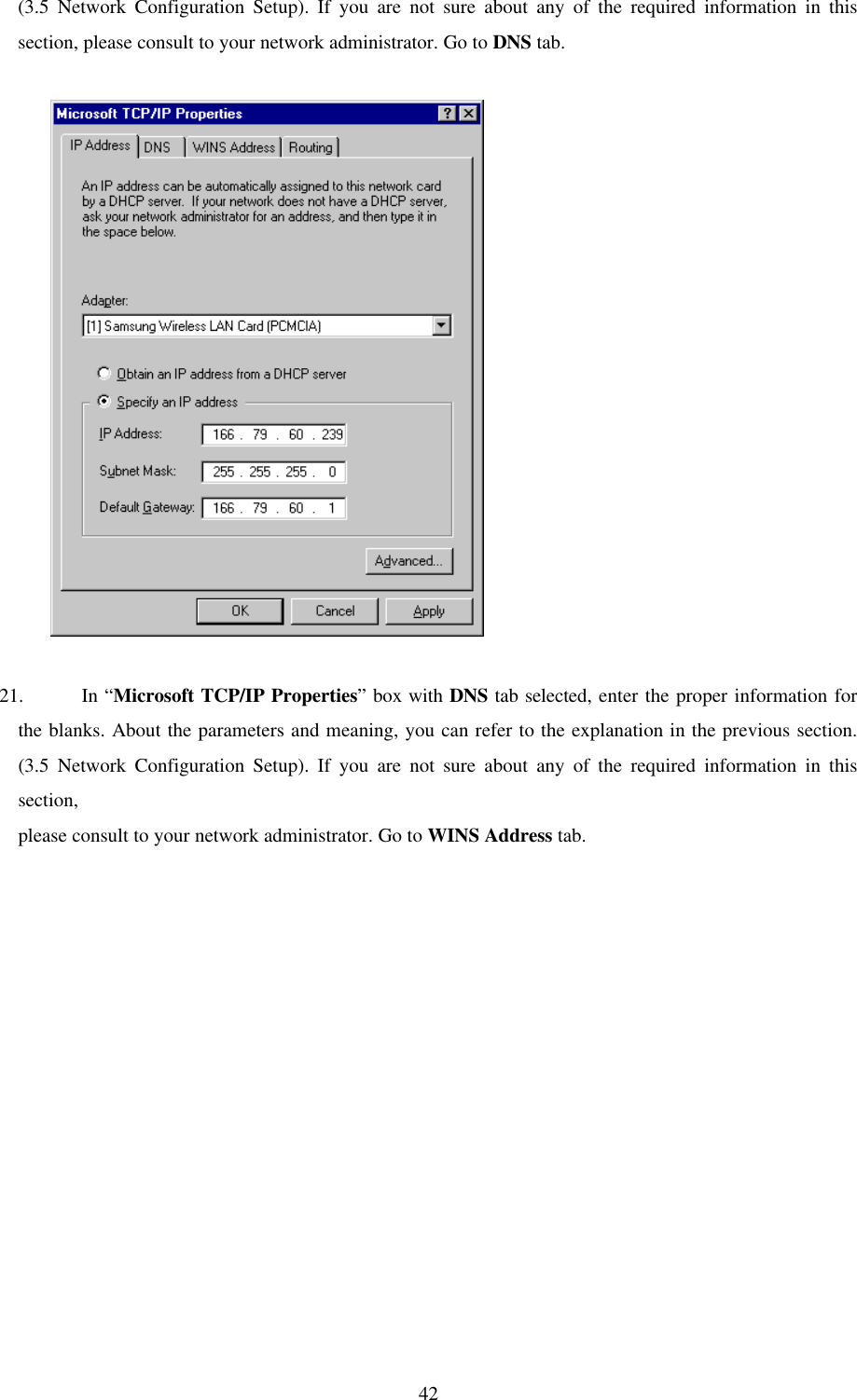 42(3.5 Network Configuration Setup). If you are not sure about any of the required information in thissection, please consult to your network administrator. Go to DNS tab.          21. In “Microsoft TCP/IP Properties” box with DNS tab selected, enter the proper information forthe blanks. About the parameters and meaning, you can refer to the explanation in the previous section.(3.5 Network Configuration Setup). If you are not sure about any of the required information in thissection,please consult to your network administrator. Go to WINS Address tab.