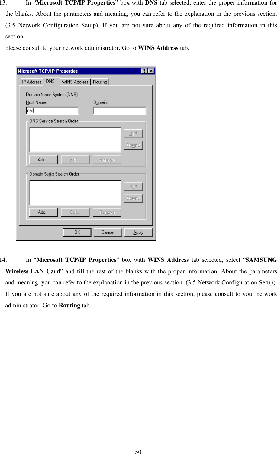 5013. In “Microsoft TCP/IP Properties” box with DNS tab selected, enter the proper information forthe blanks. About the parameters and meaning, you can refer to the explanation in the previous section.(3.5 Network Configuration Setup). If you are not sure about any of the required information in thissection,please consult to your network administrator. Go to WINS Address tab.          14. In “Microsoft TCP/IP Properties” box with WINS Address tab selected, select “SAMSUNGWireless LAN Card” and fill the rest of the blanks with the proper information. About the parametersand meaning, you can refer to the explanation in the previous section. (3.5 Network Configuration Setup).If you are not sure about any of the required information in this section, please consult to your networkadministrator. Go to Routing tab.