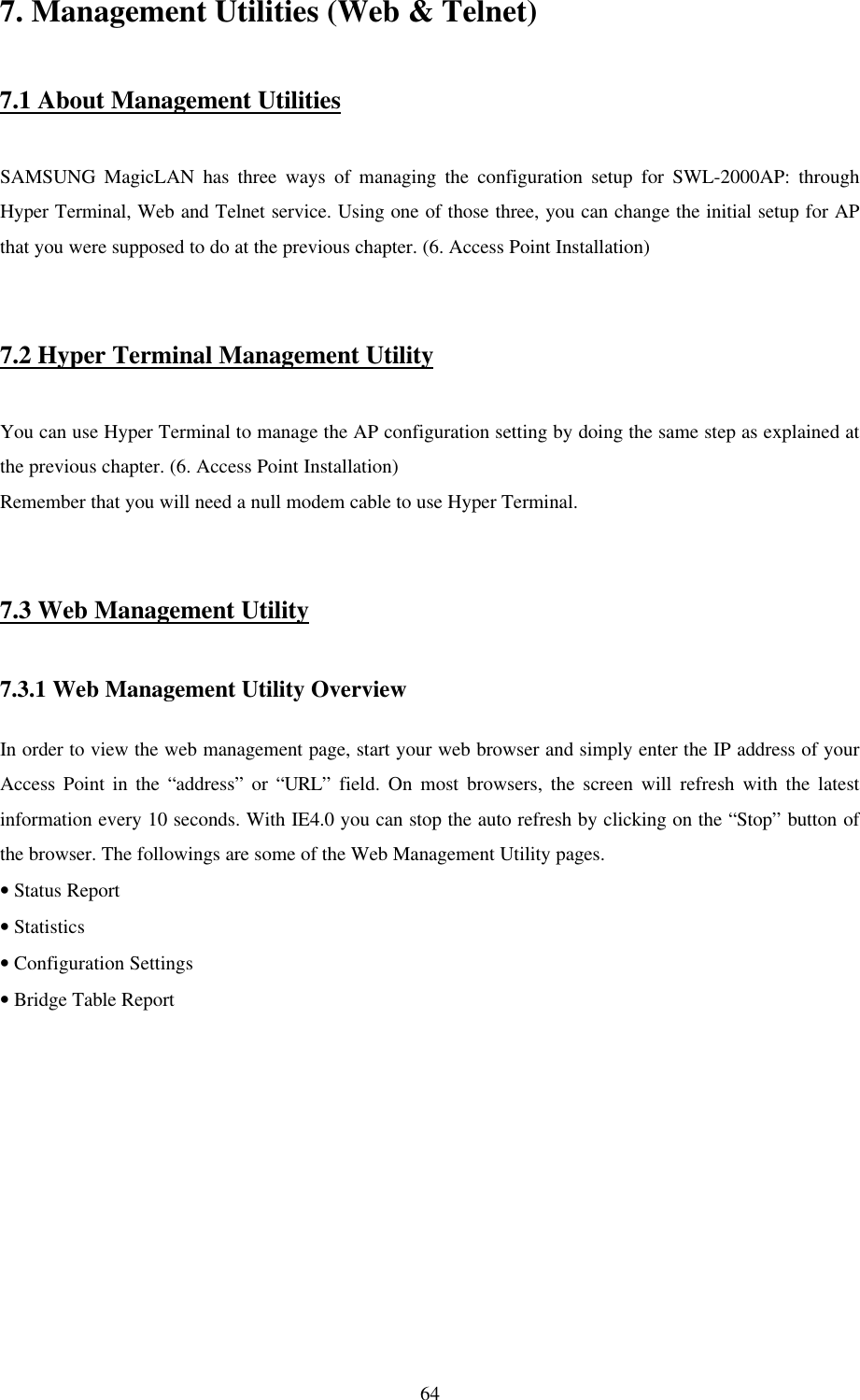 647. Management Utilities (Web &amp; Telnet)7.1 About Management UtilitiesSAMSUNG MagicLAN has three ways of managing the configuration setup for SWL-2000AP: throughHyper Terminal, Web and Telnet service. Using one of those three, you can change the initial setup for APthat you were supposed to do at the previous chapter. (6. Access Point Installation)7.2 Hyper Terminal Management UtilityYou can use Hyper Terminal to manage the AP configuration setting by doing the same step as explained atthe previous chapter. (6. Access Point Installation)Remember that you will need a null modem cable to use Hyper Terminal.7.3 Web Management Utility7.3.1 Web Management Utility OverviewIn order to view the web management page, start your web browser and simply enter the IP address of yourAccess Point in the “address” or “URL” field. On most browsers, the screen will refresh with the latestinformation every 10 seconds. With IE4.0 you can stop the auto refresh by clicking on the “Stop” button ofthe browser. The followings are some of the Web Management Utility pages.• Status Report• Statistics• Configuration Settings• Bridge Table Report