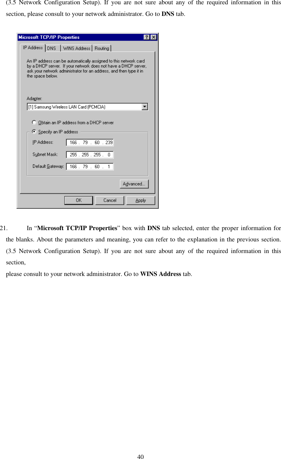40(3.5 Network Configuration Setup). If you are not sure about any of the required information in thissection, please consult to your network administrator. Go to DNS tab.          21. In “Microsoft TCP/IP Properties” box with DNS tab selected, enter the proper information forthe blanks. About the parameters and meaning, you can refer to the explanation in the previous section.(3.5 Network Configuration Setup). If you are not sure about any of the required information in thissection,please consult to your network administrator. Go to WINS Address tab.