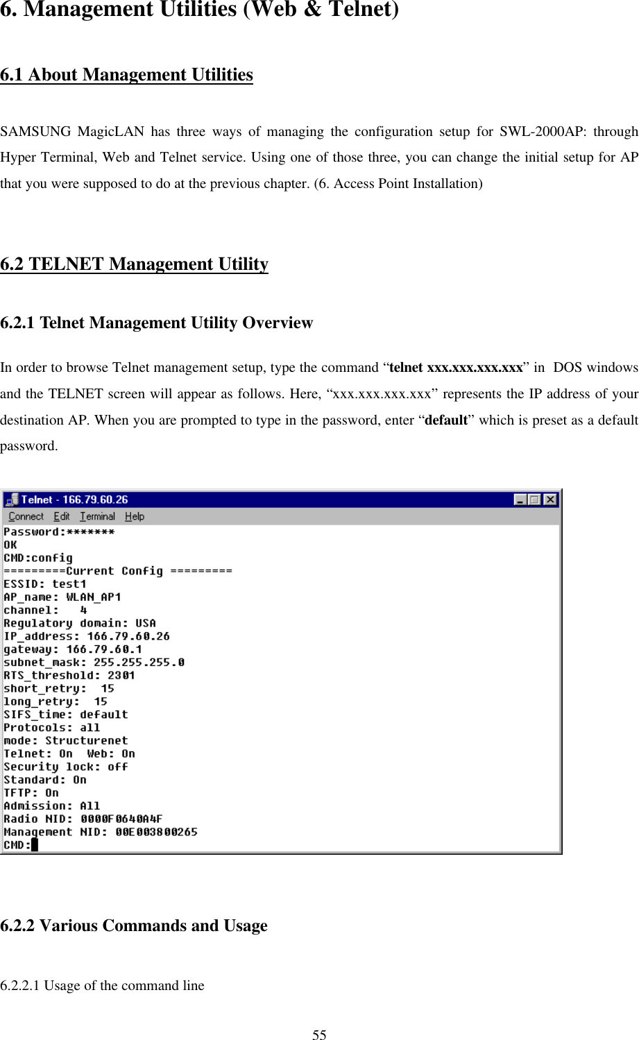 556. Management Utilities (Web &amp; Telnet)6.1 About Management UtilitiesSAMSUNG MagicLAN has three ways of managing the configuration setup for SWL-2000AP: throughHyper Terminal, Web and Telnet service. Using one of those three, you can change the initial setup for APthat you were supposed to do at the previous chapter. (6. Access Point Installation)6.2 TELNET Management Utility6.2.1 Telnet Management Utility OverviewIn order to browse Telnet management setup, type the command “telnet xxx.xxx.xxx.xxx” in  DOS windowsand the TELNET screen will appear as follows. Here, “xxx.xxx.xxx.xxx” represents the IP address of yourdestination AP. When you are prompted to type in the password, enter “default” which is preset as a defaultpassword.6.2.2 Various Commands and Usage6.2.2.1 Usage of the command line