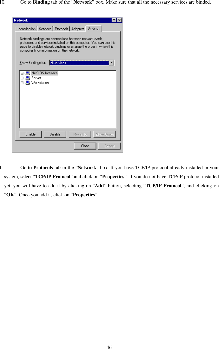 4610. Go to Binding tab of the “Network” box. Make sure that all the necessary services are binded.          11. Go to Protocols tab in the “Network” box. If you have TCP/IP protocol already installed in yoursystem, select “TCP/IP Protocol” and click on “Properties”. If you do not have TCP/IP protocol installedyet, you will have to add it by clicking on “Add” button, selecting “TCP/IP Protocol”, and clicking on“OK”. Once you add it, click on “Properties”.