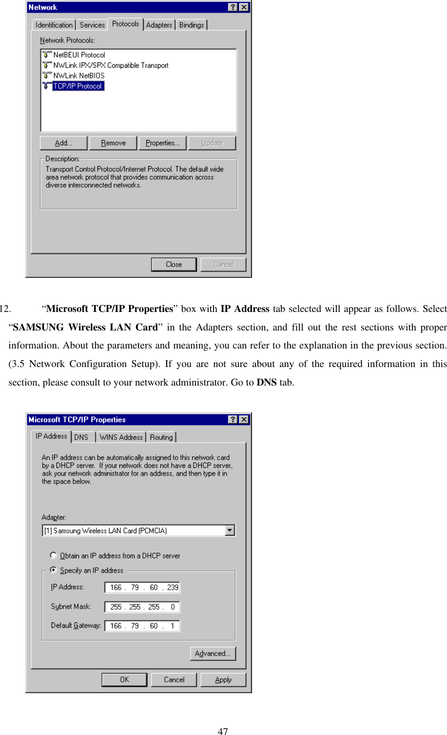 47          12. “Microsoft TCP/IP Properties” box with IP Address tab selected will appear as follows. Select“SAMSUNG Wireless LAN Card” in the Adapters section, and fill out the rest sections with properinformation. About the parameters and meaning, you can refer to the explanation in the previous section.(3.5 Network Configuration Setup). If you are not sure about any of the required information in thissection, please consult to your network administrator. Go to DNS tab.          