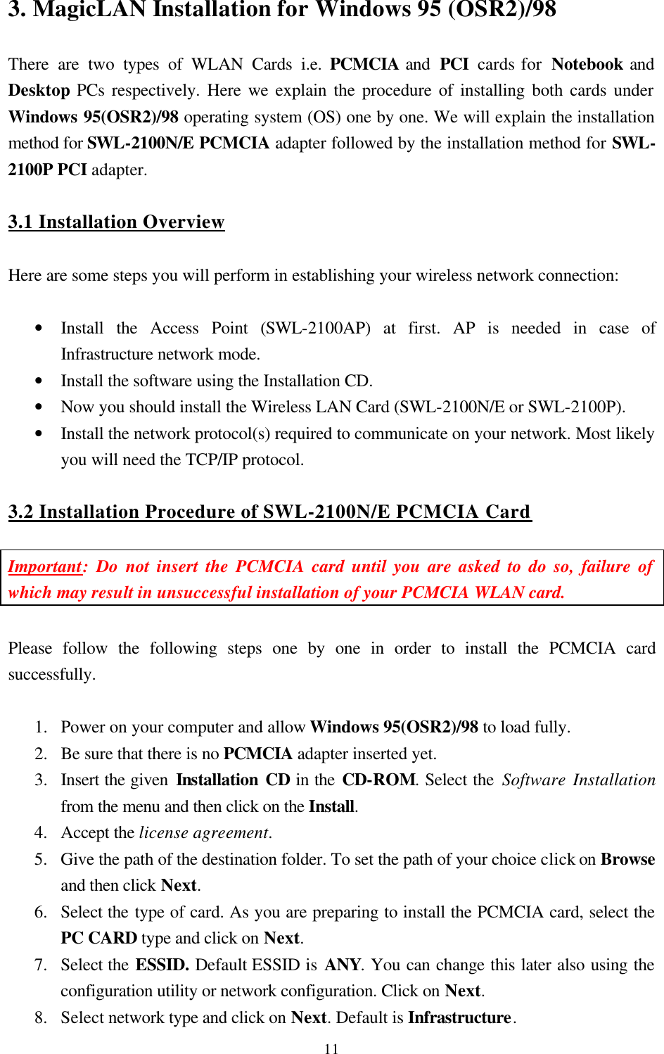  113. MagicLAN Installation for Windows 95 (OSR2)/98  There are two types of WLAN Cards i.e. PCMCIA and  PCI  cards for  Notebook and Desktop PCs respectively. Here we explain the procedure of installing both cards under Windows 95(OSR2)/98 operating system (OS) one by one. We will explain the installation method for SWL-2100N/E PCMCIA adapter followed by the installation method for SWL-2100P PCI adapter.  3.1 Installation Overview  Here are some steps you will perform in establishing your wireless network connection:  • Install the Access Point (SWL-2100AP) at first. AP is needed in case of Infrastructure network mode. • Install the software using the Installation CD. • Now you should install the Wireless LAN Card (SWL-2100N/E or SWL-2100P).  • Install the network protocol(s) required to communicate on your network. Most likely you will need the TCP/IP protocol.  3.2 Installation Procedure of SWL-2100N/E PCMCIA Card  Important: Do not insert the PCMCIA card until you are asked to do so, failure of which may result in unsuccessful installation of your PCMCIA WLAN card.  Please follow the following steps one by one in order to install the PCMCIA card successfully.  1.  Power on your computer and allow Windows 95(OSR2)/98 to load fully. 2.  Be sure that there is no PCMCIA adapter inserted yet. 3.  Insert the given Installation CD in the CD-ROM. Select the Software Installation from the menu and then click on the Install.  4.  Accept the license agreement. 5.  Give the path of the destination folder. To set the path of your choice click on Browse and then click Next. 6.  Select the type of card. As you are preparing to install the PCMCIA card, select the PC CARD type and click on Next. 7.  Select the ESSID. Default ESSID is ANY. You can change this later also using the configuration utility or network configuration. Click on Next. 8.  Select network type and click on Next. Default is Infrastructure. 