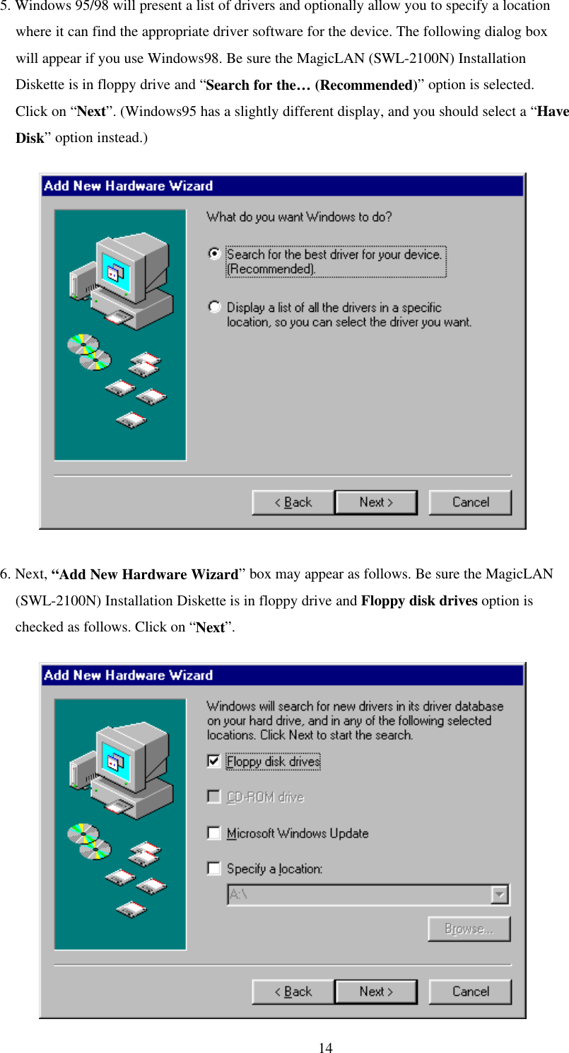  145. Windows 95/98 will present a list of drivers and optionally allow you to specify a location           where it can find the appropriate driver software for the device. The following dialog box         will appear if you use Windows98. Be sure the MagicLAN (SWL-2100N) Installation     Diskette is in floppy drive and “Search for the… (Recommended)” option is selected.      Click on “Next”. (Windows95 has a slightly different display, and you should select a “Have      Disk” option instead.)               6. Next, “Add New Hardware Wizard” box may appear as follows. Be sure the MagicLAN     (SWL-2100N) Installation Diskette is in floppy drive and Floppy disk drives option is     checked as follows. Click on “Next”.              