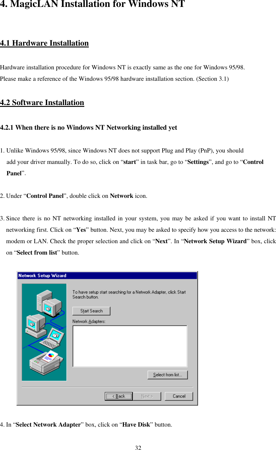  324. MagicLAN Installation for Windows NT   4.1 Hardware Installation  Hardware installation procedure for Windows NT is exactly same as the one for Windows 95/98. Please make a reference of the Windows 95/98 hardware installation section. (Section 3.1)  4.2 Software Installation  4.2.1 When there is no Windows NT Networking installed yet   1. Unlike Windows 95/98, since Windows NT does not support Plug and Play (PnP), you should     add your driver manually. To do so, click on “start” in task bar, go to “Settings”, and go to “Control     Panel”.  2. Under “Control Panel”, double click on Network icon.   3. Since there is no NT networking installed in your system, you may be asked if you want to install NT networking first. Click on “Yes” button. Next, you may be asked to specify how you access to the network: modem or LAN. Check the proper selection and click on “Next”. In “Network Setup Wizard” box, click on “Select from list” button.               4. In “Select Network Adapter” box, click on “Have Disk” button. 
