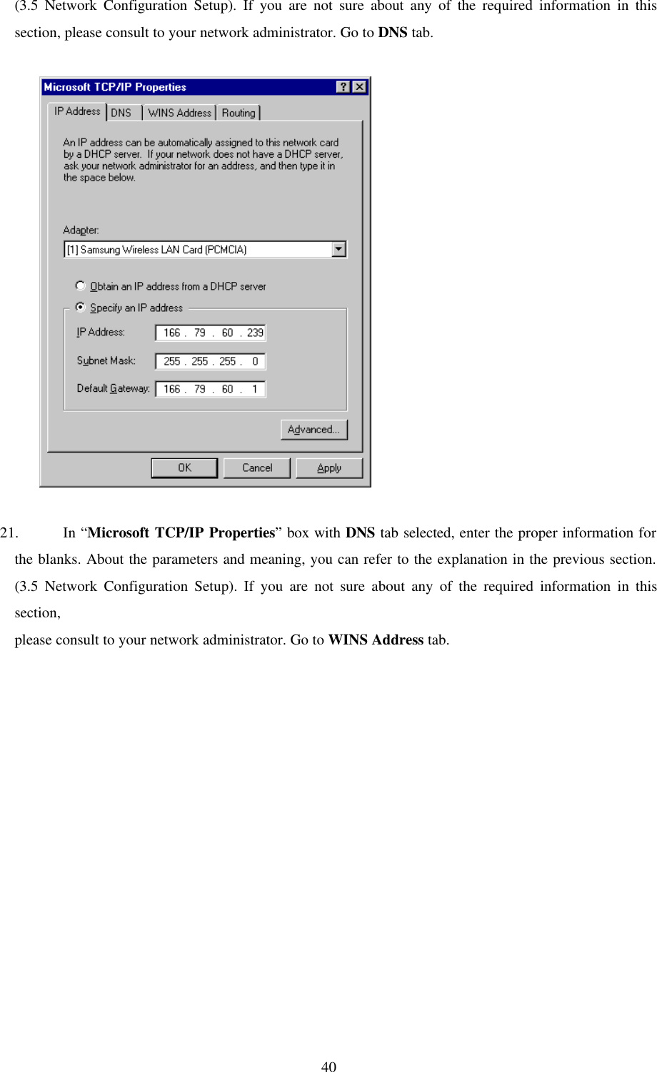 40(3.5 Network Configuration Setup). If you are not sure about any of the required information in this section, please consult to your network administrator. Go to DNS tab.               21. In “Microsoft TCP/IP Properties” box with DNS tab selected, enter the proper information for the blanks. About the parameters and meaning, you can refer to the explanation in the previous section. (3.5 Network Configuration Setup). If you are not sure about any of the required information in this section,  please consult to your network administrator. Go to WINS Address tab.   