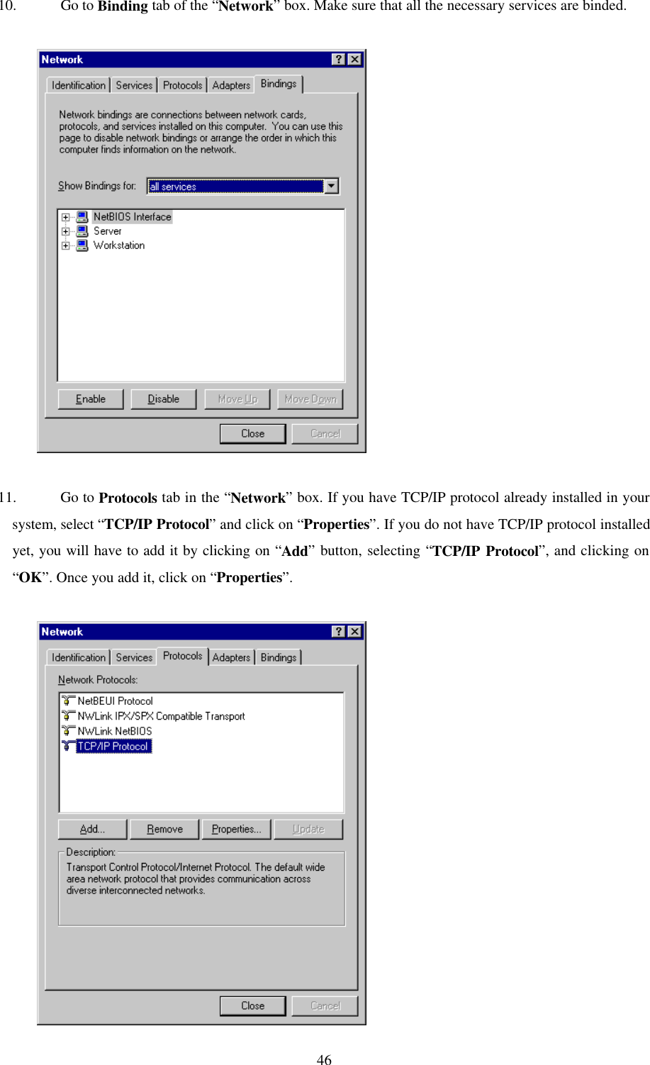  4610. Go to Binding tab of the “Network” box. Make sure that all the necessary services are binded.               11. Go to Protocols tab in the “Network” box. If you have TCP/IP protocol already installed in your system, select “TCP/IP Protocol” and click on “Properties”. If you do not have TCP/IP protocol installed yet, you will have to add it by clicking on “Add” button, selecting “TCP/IP Protocol”, and clicking on “OK”. Once you add it, click on “Properties”.              
