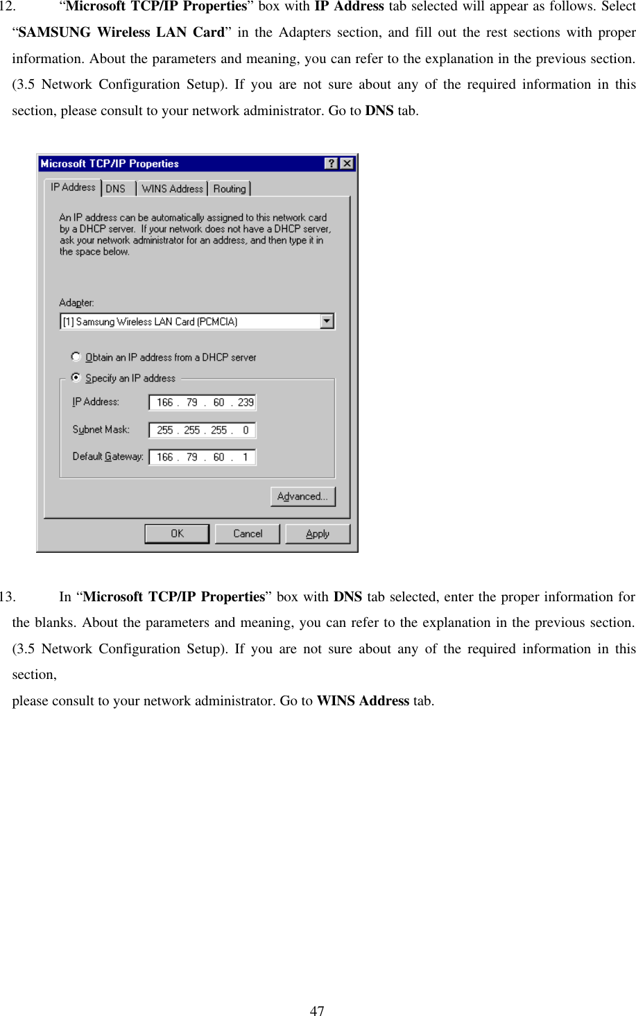  47 12. “Microsoft TCP/IP Properties” box with IP Address tab selected will appear as follows. Select “SAMSUNG Wireless LAN Card” in the Adapters section, and fill out the rest sections with proper information. About the parameters and meaning, you can refer to the explanation in the previous section. (3.5 Network Configuration Setup). If you are not sure about any of the required information in this section, please consult to your network administrator. Go to DNS tab.               13. In “Microsoft TCP/IP Properties” box with DNS tab selected, enter the proper information for the blanks. About the parameters and meaning, you can refer to the explanation in the previous section. (3.5 Network Configuration Setup). If you are not sure about any of the required information in this section,  please consult to your network administrator. Go to WINS Address tab.   