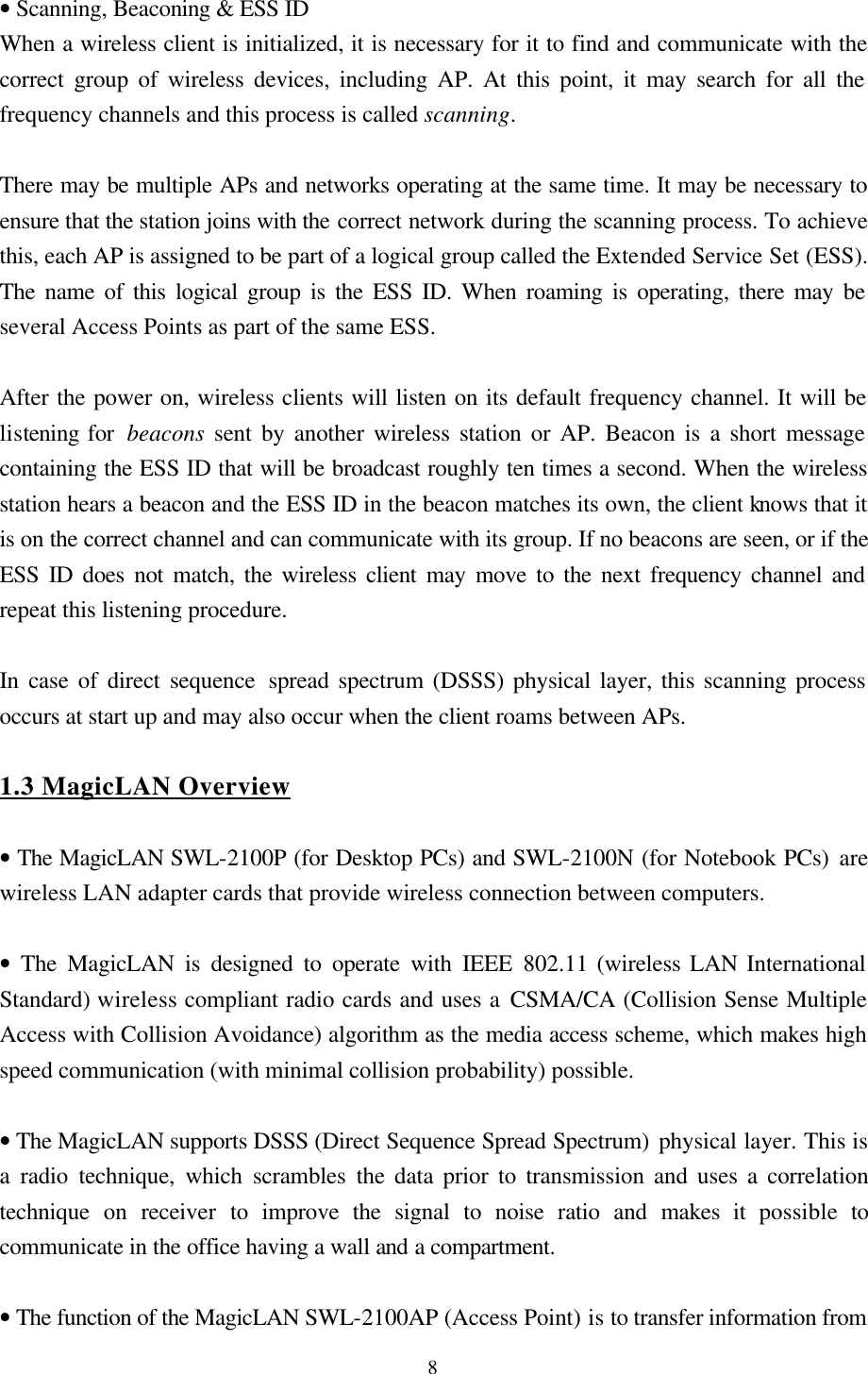  8   • Scanning, Beaconing &amp; ESS ID When a wireless client is initialized, it is necessary for it to find and communicate with the correct group of wireless devices, including AP. At this point, it may search for all the frequency channels and this process is called scanning.  There may be multiple APs and networks operating at the same time. It may be necessary to ensure that the station joins with the correct network during the scanning process. To achieve this, each AP is assigned to be part of a logical group called the Extended Service Set (ESS). The name of this logical group is the ESS ID. When roaming is operating, there may be several Access Points as part of the same ESS.  After the power on, wireless clients will listen on its default frequency channel. It will be listening for  beacons sent by another wireless station or AP. Beacon is a short message containing the ESS ID that will be broadcast roughly ten times a second. When the wireless station hears a beacon and the ESS ID in the beacon matches its own, the client knows that it is on the correct channel and can communicate with its group. If no beacons are seen, or if the ESS ID does not match, the wireless client may move to the next frequency channel and repeat this listening procedure.  In case of direct sequence spread spectrum (DSSS) physical layer, this scanning process occurs at start up and may also occur when the client roams between APs.   1.3 MagicLAN Overview  • The MagicLAN SWL-2100P (for Desktop PCs) and SWL-2100N (for Notebook PCs) are wireless LAN adapter cards that provide wireless connection between computers.  • The MagicLAN is designed to operate with IEEE  802.11 (wireless LAN International Standard) wireless compliant radio cards and uses a CSMA/CA (Collision Sense Multiple Access with Collision Avoidance) algorithm as the media access scheme, which makes high speed communication (with minimal collision probability) possible.  • The MagicLAN supports DSSS (Direct Sequence Spread Spectrum) physical layer. This is a radio technique, which scrambles the data prior to transmission and uses a correlation technique on receiver to improve the signal to noise ratio and makes it  possible to communicate in the office having a wall and a compartment.  • The function of the MagicLAN SWL-2100AP (Access Point) is to transfer information from 