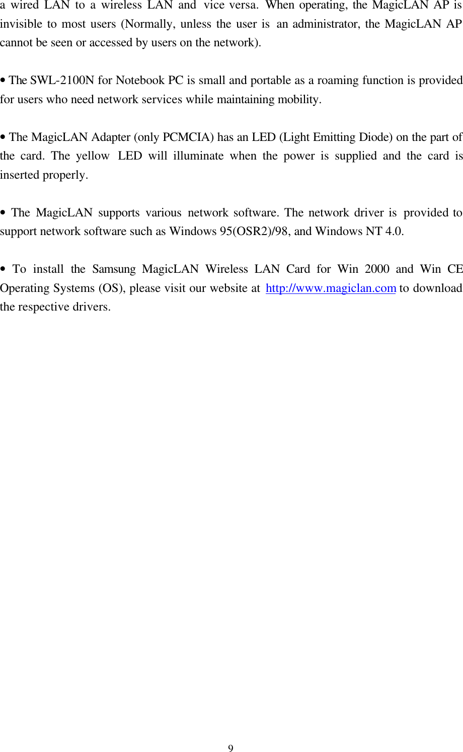  9a wired LAN to a wireless LAN and vice versa. When operating, the MagicLAN AP is invisible to most users (Normally, unless the user is an administrator, the MagicLAN AP cannot be seen or accessed by users on the network).  • The SWL-2100N for Notebook PC is small and portable as a roaming function is provided for users who need network services while maintaining mobility.  • The MagicLAN Adapter (only PCMCIA) has an LED (Light Emitting Diode) on the part of the card. The yellow  LED will illuminate when the power is supplied and the card is inserted properly.   • The MagicLAN supports various network software. The network driver is provided to support network software such as Windows 95(OSR2)/98, and Windows NT 4.0.  • To install the  Samsung MagicLAN Wireless LAN Card for Win 2000 and Win CE Operating Systems (OS), please visit our website at http://www.magiclan.com to download the respective drivers.                       