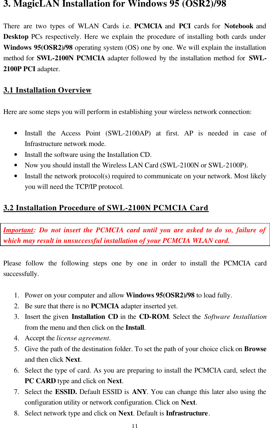  113. MagicLAN Installation for Windows 95 (OSR2)/98  There are two types of WLAN Cards i.e. PCMCIA and  PCI  cards for  Notebook and Desktop PCs respectively. Here we explain the procedure of installing both cards under Windows 95(OSR2)/98 operating system (OS) one by one. We will explain the installation method for SWL-2100N PCMCIA adapter followed by the installation method for SWL-2100P PCI adapter.  3.1 Installation Overview  Here are some steps you will perform in establishing your wireless network connection:  • Install the Access Point (SWL-2100AP) at first. AP is needed in case of Infrastructure network mode. • Install the software using the Installation CD. • Now you should install the Wireless LAN Card (SWL-2100N or SWL-2100P).  • Install the network protocol(s) required to communicate on your network. Most likely you will need the TCP/IP protocol.  3.2 Installation Procedure of SWL-2100N PCMCIA Card  Important: Do not insert the PCMCIA card until you are asked to do so, failure of which may result in unsuccessful installation of your PCMCIA WLAN card.  Please follow the following steps one by one in order to install the PCMCIA card successfully.  1.  Power on your computer and allow Windows 95(OSR2)/98 to load fully. 2.  Be sure that there is no PCMCIA adapter inserted yet. 3.  Insert the given Installation CD in the CD-ROM. Select the Software Installation from the menu and then click on the Install.  4.  Accept the license agreement. 5.  Give the path of the destination folder. To set the path of your choice click on Browse and then click Next. 6.  Select the type of card. As you are preparing to install the PCMCIA card, select the PC CARD type and click on Next. 7.  Select the ESSID. Default ESSID is ANY. You can change this later also using the configuration utility or network configuration. Click on Next. 8.  Select network type and click on Next. Default is Infrastructure. 