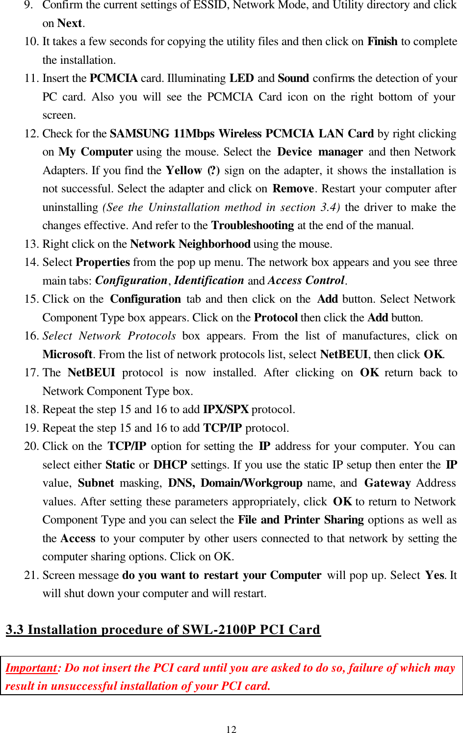  129.  Confirm the current settings of ESSID, Network Mode, and Utility directory and click on Next.  10. It takes a few seconds for copying the utility files and then click on Finish to complete the installation. 11. Insert the PCMCIA card. Illuminating LED and Sound confirms the detection of your PC card. Also you will see the PCMCIA Card icon on the right bottom of your screen. 12. Check for the SAMSUNG 11Mbps Wireless PCMCIA LAN Card by right clicking on My Computer using the mouse. Select the Device manager and then Network Adapters. If you find the Yellow (?) sign on the adapter, it shows the installation is not successful. Select the adapter and click on Remove. Restart your computer after uninstalling (See the Uninstallation method in section 3.4) the driver to make the changes effective. And refer to the Troubleshooting at the end of the manual. 13. Right click on the Network Neighborhood using the mouse.  14. Select Properties from the pop up menu. The network box appears and you see three main tabs: Configuration, Identification and Access Control. 15. Click on the Configuration  tab and then click on the Add button. Select Network Component Type box appears. Click on the Protocol then click the Add button. 16. Select Network Protocols box appears. From the list of manufactures, click on Microsoft. From the list of network protocols list, select NetBEUI, then click OK. 17. The  NetBEUI protocol is now installed. After clicking on OK return back to Network Component Type box. 18. Repeat the step 15 and 16 to add IPX/SPX protocol. 19. Repeat the step 15 and 16 to add TCP/IP protocol. 20. Click on the TCP/IP option for setting the IP address for your computer. You can select either Static or DHCP settings. If you use the static IP setup then enter the IP value,  Subnet masking, DNS, Domain/Workgroup name, and  Gateway Address values. After setting these parameters appropriately, click OK to return to Network Component Type and you can select the File and Printer Sharing options as well as the Access to your computer by other users connected to that network by setting the computer sharing options. Click on OK. 21. Screen message do you want to restart your Computer will pop up. Select Yes. It will shut down your computer and will restart.  3.3 Installation procedure of SWL-2100P PCI Card  Important: Do not insert the PCI card until you are asked to do so, failure of which may result in unsuccessful installation of your PCI card.  