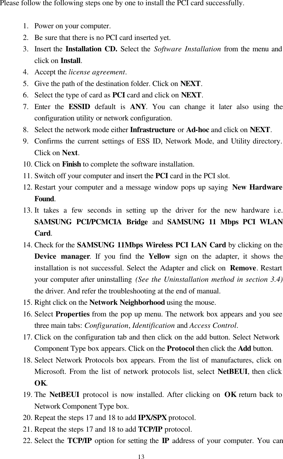  13Please follow the following steps one by one to install the PCI card successfully.  1.  Power on your computer.  2.  Be sure that there is no PCI card inserted yet. 3.  Insert the Installation CD. Select the Software Installation from the menu and click on Install. 4.  Accept the license agreement. 5.  Give the path of the destination folder. Click on NEXT. 6.  Select the type of card as PCI card and click on NEXT. 7.  Enter the ESSID default is ANY. You can change it later also using the configuration utility or network configuration. 8.  Select the network mode either Infrastructure or Ad-hoc and click on NEXT. 9.  Confirms the current settings of ESS ID, Network Mode, and Utility directory. Click on Next.  10. Click on Finish to complete the software installation. 11. Switch off your computer and insert the PCI card in the PCI slot. 12. Restart your computer and a message window pops up saying  New Hardware Found. 13. It takes a few seconds in setting up the driver for the new hardware i.e. SAMSUNG PCI/PCMCIA Bridge and SAMSUNG 11 Mbps PCI WLAN Card. 14. Check for the SAMSUNG 11Mbps Wireless PCI LAN Card by clicking on the Device manager. If you find the Yellow  sign on the adapter, it shows the installation is not successful. Select the Adapter and click on  Remove. Restart your computer after uninstalling (See the Uninstallation method in section 3.4) the driver. And refer the troubleshooting at the end of manual. 15. Right click on the Network Neighborhood using the mouse.  16. Select Properties from the pop up menu. The network box appears and you see three main tabs: Configuration, Identification and Access Control. 17. Click on the configuration tab and then click on the add button. Select Network      Component Type box appears. Click on the Protocol then click the Add button. 18. Select Network Protocols box appears. From the list of manufactures, click on Microsoft. From the list of network protocols list, select NetBEUI, then click OK. 19. The  NetBEUI protocol is now installed. After clicking on  OK return back to Network Component Type box. 20. Repeat the steps 17 and 18 to add IPX/SPX protocol. 21. Repeat the steps 17 and 18 to add TCP/IP protocol. 22. Select the TCP/IP option for setting the IP address of your computer. You can 