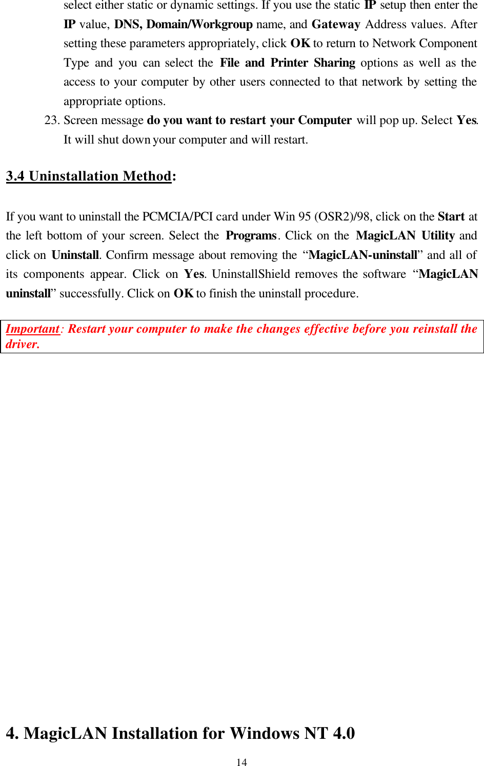  14select either static or dynamic settings. If you use the static IP setup then enter the IP value, DNS, Domain/Workgroup name, and Gateway Address values. After setting these parameters appropriately, click OK to return to Network Component Type and you can select the File and Printer Sharing options as well as the access to your computer by other users connected to that network by setting the appropriate options. 23. Screen message do you want to restart your Computer will pop up. Select Yes. It will shut down your computer and will restart.  3.4 Uninstallation Method:  If you want to uninstall the PCMCIA/PCI card under Win 95 (OSR2)/98, click on the Start at the left bottom of your screen. Select the Programs. Click on the MagicLAN Utility and click on Uninstall. Confirm message about removing the “MagicLAN-uninstall” and all of its components appear. Click on Yes. UninstallShield removes the software “MagicLAN uninstall” successfully. Click on OK to finish the uninstall procedure.    Important: Restart your computer to make the changes effective before you reinstall the driver.                   4. MagicLAN Installation for Windows NT 4.0 