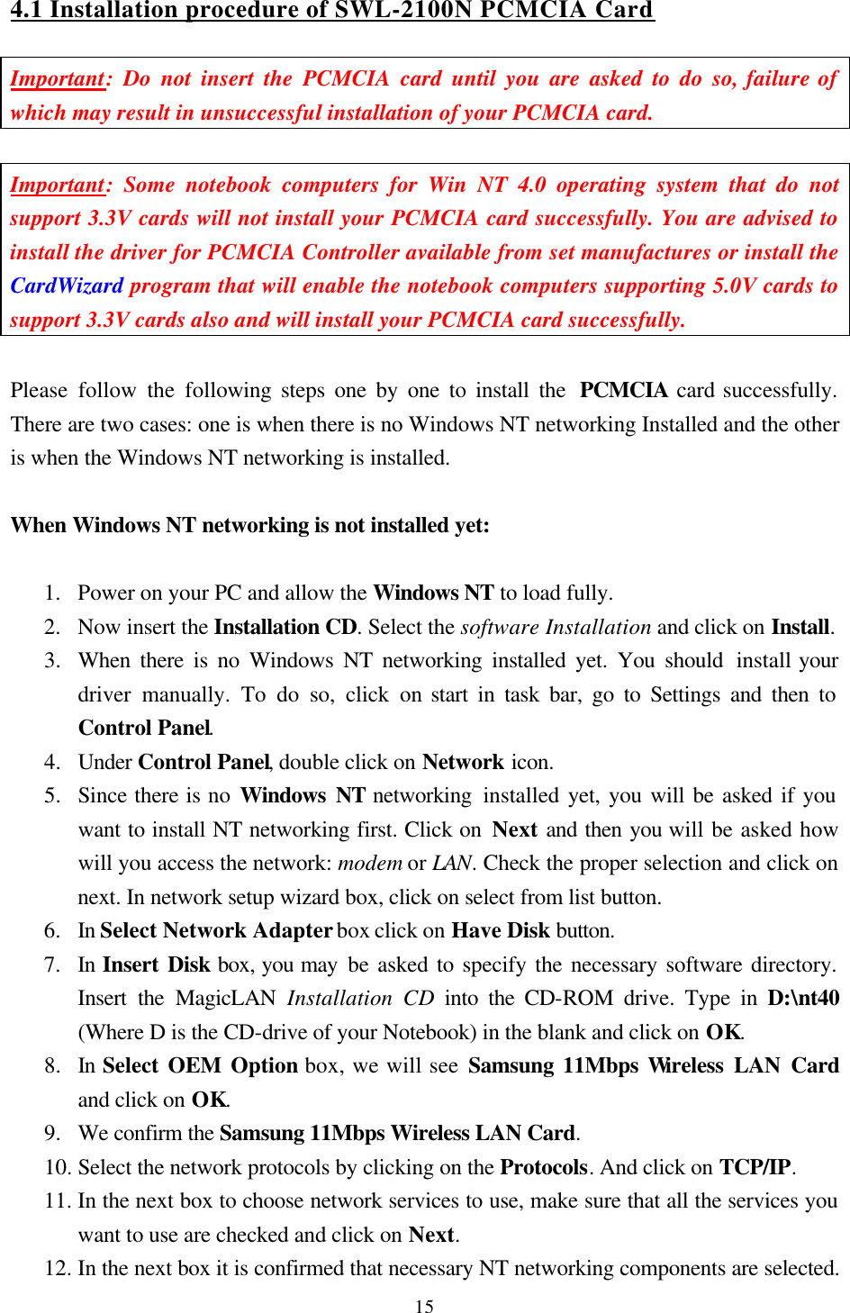  15 4.1 Installation procedure of SWL-2100N PCMCIA Card  Important: Do not insert the PCMCIA card until you are asked to do so, failure of which may result in unsuccessful installation of your PCMCIA card.  Important: Some notebook computers for Win NT 4.0 operating system that do not support 3.3V cards will not install your PCMCIA card successfully. You are advised to install the driver for PCMCIA Controller available from set manufactures or install the CardWizard program that will enable the notebook computers supporting 5.0V cards to support 3.3V cards also and will install your PCMCIA card successfully.  Please follow the following steps one by one to install the  PCMCIA card successfully. There are two cases: one is when there is no Windows NT networking Installed and the other is when the Windows NT networking is installed.  When Windows NT networking is not installed yet:  1.  Power on your PC and allow the Windows NT to load fully.  2.  Now insert the Installation CD. Select the software Installation and click on Install. 3.  When there is no Windows NT networking installed yet. You should install your driver manually. To do so, click on start in task bar, go to Settings and then to Control Panel. 4.  Under Control Panel, double click on Network icon. 5.  Since there is no Windows NT networking  installed yet, you will be asked if you want to install NT networking first. Click on Next and then you will be asked how will you access the network: modem or LAN. Check the proper selection and click on next. In network setup wizard box, click on select from list button. 6.  In Select Network Adapter box click on Have Disk button. 7.  In Insert Disk box, you may be asked to specify the necessary software directory. Insert the MagicLAN Installation CD into the CD-ROM drive. Type in D:\nt40 (Where D is the CD-drive of your Notebook) in the blank and click on OK. 8.  In Select OEM Option box, we will see Samsung 11Mbps Wireless LAN Card and click on OK.  9.  We confirm the Samsung 11Mbps Wireless LAN Card. 10. Select the network protocols by clicking on the Protocols. And click on TCP/IP. 11. In the next box to choose network services to use, make sure that all the services you want to use are checked and click on Next. 12. In the next box it is confirmed that necessary NT networking components are selected. 