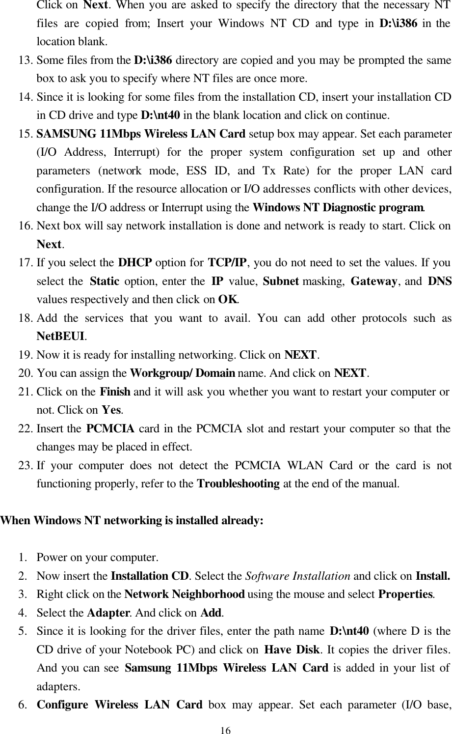  16Click on Next. When you are asked to specify the directory that the necessary NT files are copied from; Insert your Windows NT CD and type in D:\i386 in the location blank. 13. Some files from the D:\i386 directory are copied and you may be prompted the same box to ask you to specify where NT files are once more.  14. Since it is looking for some files from the installation CD, insert your installation CD in CD drive and type D:\nt40 in the blank location and click on continue. 15. SAMSUNG 11Mbps Wireless LAN Card setup box may appear. Set each parameter (I/O Address, Interrupt) for the proper system configuration set up and other parameters (network mode, ESS ID, and Tx Rate) for the proper LAN card configuration. If the resource allocation or I/O addresses conflicts with other devices, change the I/O address or Interrupt using the Windows NT Diagnostic program.  16. Next box will say network installation is done and network is ready to start. Click on Next. 17. If you select the DHCP option for TCP/IP, you do not need to set the values. If you select the  Static option, enter the IP  value, Subnet masking, Gateway, and  DNS values respectively and then click on OK. 18. Add the services that you want to avail. You can add other protocols such as NetBEUI. 19. Now it is ready for installing networking. Click on NEXT. 20. You can assign the Workgroup/ Domain name. And click on NEXT. 21. Click on the Finish and it will ask you whether you want to restart your computer or      not. Click on Yes.  22. Insert the PCMCIA card in the PCMCIA slot and restart your computer so that the changes may be placed in effect. 23. If your computer does not detect the PCMCIA WLAN Card or the card is not      functioning properly, refer to the Troubleshooting at the end of the manual.  When Windows NT networking is installed already:   1.  Power on your computer. 2.  Now insert the Installation CD. Select the Software Installation and click on Install. 3.  Right click on the Network Neighborhood using the mouse and select Properties. 4.  Select the Adapter. And click on Add. 5.  Since it is looking for the driver files, enter the path name D:\nt40 (where D is the CD drive of your Notebook PC) and click on Have Disk. It copies the driver files. And you can see Samsung 11Mbps Wireless LAN Card is added in your list of adapters. 6.  Configure Wireless LAN Card box may appear. Set each parameter (I/O base, 