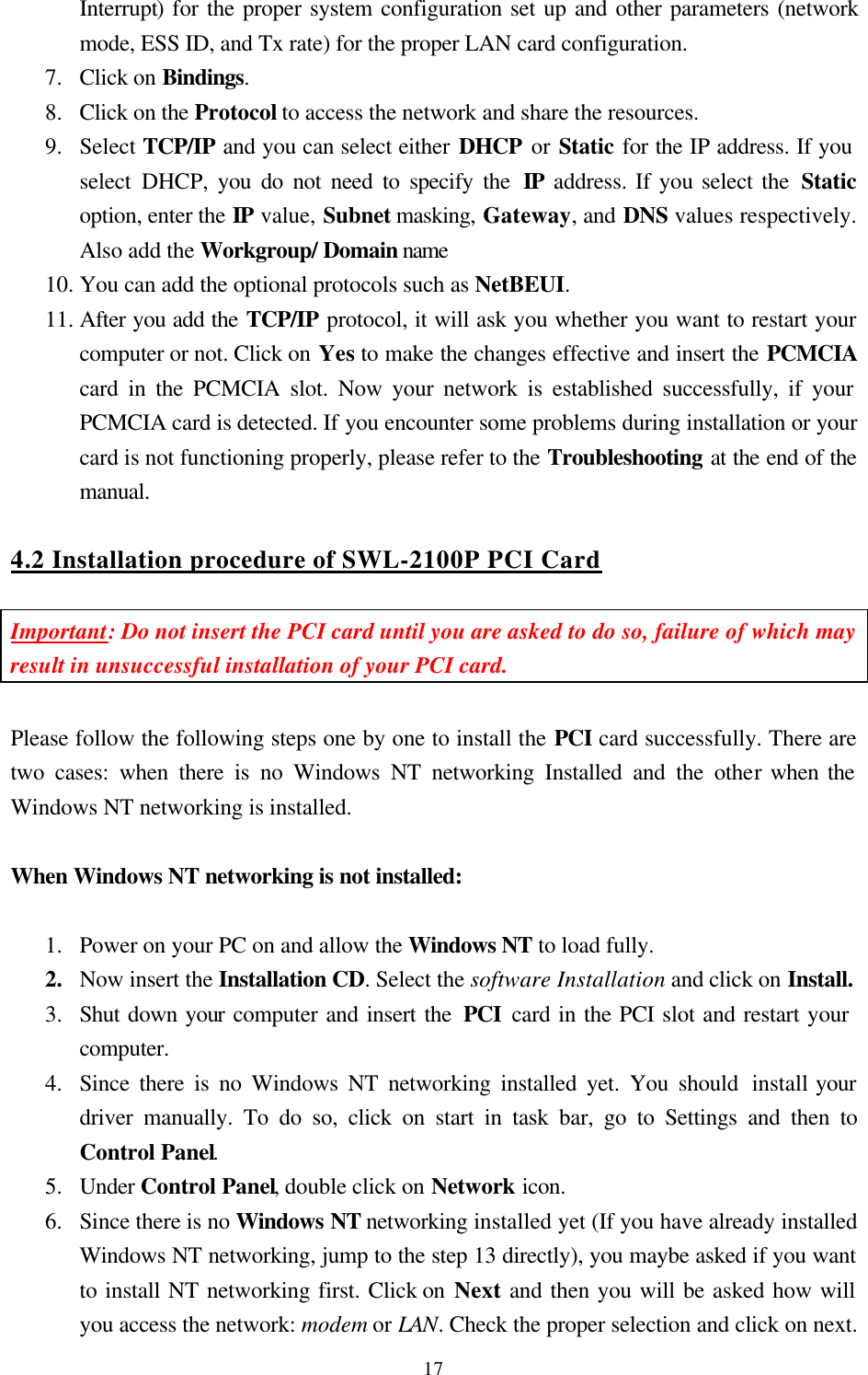  17Interrupt) for the proper system configuration set up and other parameters (network    mode, ESS ID, and Tx rate) for the proper LAN card configuration. 7.  Click on Bindings.  8.  Click on the Protocol to access the network and share the resources. 9.  Select TCP/IP and you can select either DHCP or Static for the IP address. If you    select DHCP, you do not need to specify the IP address. If you select the Static option, enter the IP value, Subnet masking, Gateway, and DNS values respectively. Also add the Workgroup/ Domain name 10. You can add the optional protocols such as NetBEUI. 11. After you add the TCP/IP protocol, it will ask you whether you want to restart your computer or not. Click on Yes to make the changes effective and insert the PCMCIA card in the PCMCIA slot. Now your network is established successfully, if your PCMCIA card is detected. If you encounter some problems during installation or your card is not functioning properly, please refer to the Troubleshooting at the end of the manual.  4.2 Installation procedure of SWL-2100P PCI Card  Important: Do not insert the PCI card until you are asked to do so, failure of which may result in unsuccessful installation of your PCI card.  Please follow the following steps one by one to install the PCI card successfully. There are two cases: when there is no Windows NT networking Installed and the other when the Windows NT networking is installed.  When Windows NT networking is not installed:  1.  Power on your PC on and allow the Windows NT to load fully.  2.  Now insert the Installation CD. Select the software Installation and click on Install.  3.  Shut down your computer and insert the PCI  card in the PCI slot and restart your    computer. 4.  Since there is no Windows NT networking installed yet. You should install your driver manually. To do so, click on start in task bar, go to Settings and then to Control Panel. 5.  Under Control Panel, double click on Network icon. 6.  Since there is no Windows NT networking installed yet (If you have already installed Windows NT networking, jump to the step 13 directly), you maybe asked if you want to install NT networking first. Click on Next and then you will be asked how will you access the network: modem or LAN. Check the proper selection and click on next. 