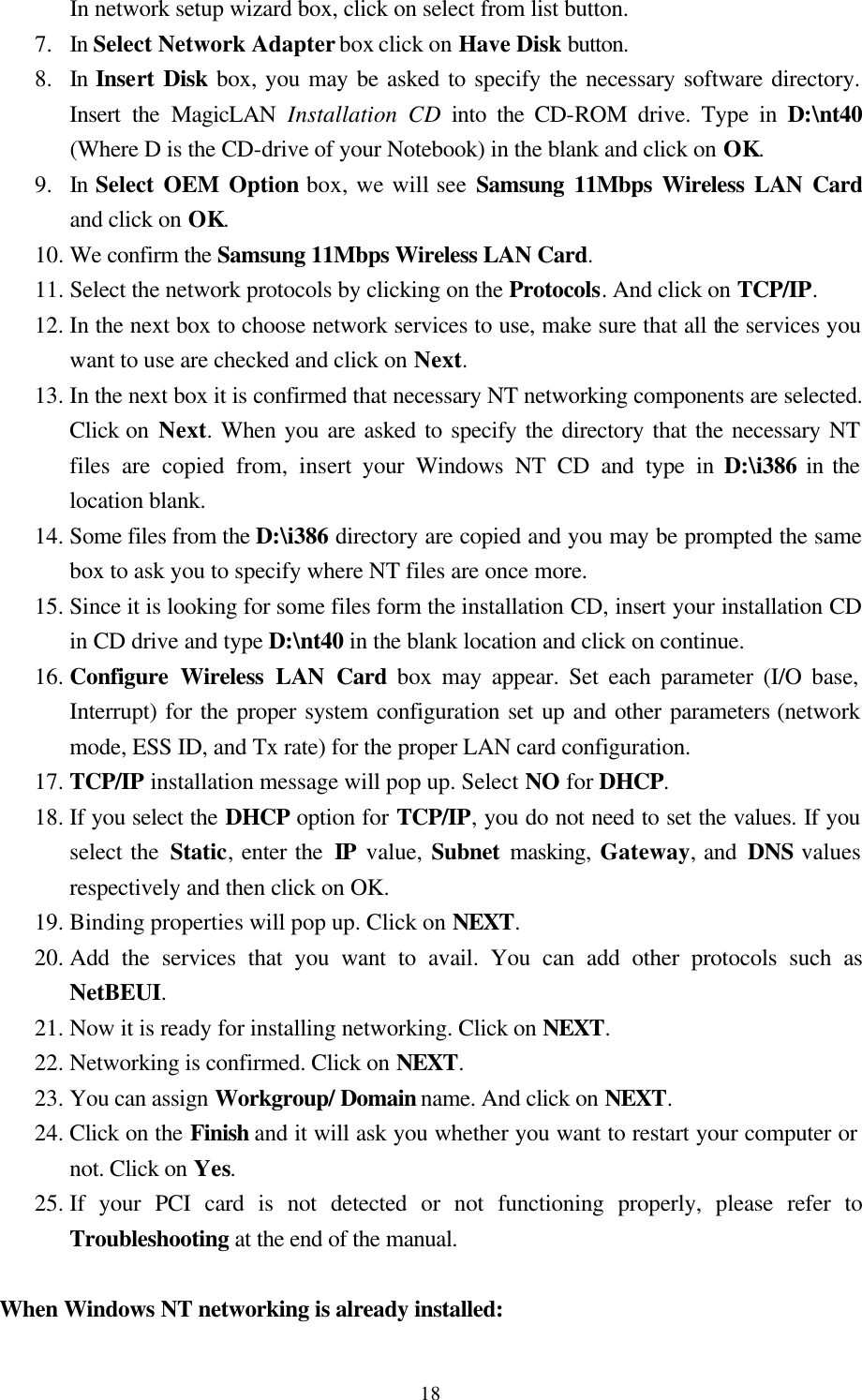  18In network setup wizard box, click on select from list button. 7.  In Select Network Adapter box click on Have Disk button. 8.  In Insert Disk box, you may be asked to specify the necessary software directory. Insert the MagicLAN Installation CD into the CD-ROM drive. Type in D:\nt40 (Where D is the CD-drive of your Notebook) in the blank and click on OK. 9.  In Select OEM Option box, we will see Samsung 11Mbps Wireless LAN Card and click on OK.  10. We confirm the Samsung 11Mbps Wireless LAN Card. 11. Select the network protocols by clicking on the Protocols. And click on TCP/IP. 12. In the next box to choose network services to use, make sure that all the services you want to use are checked and click on Next. 13. In the next box it is confirmed that necessary NT networking components are selected. Click on Next. When you are asked to specify the directory that the necessary NT files are copied from, insert your Windows NT CD and type in D:\i386 in the location blank. 14. Some files from the D:\i386 directory are copied and you may be prompted the same box to ask you to specify where NT files are once more.  15. Since it is looking for some files form the installation CD, insert your installation CD in CD drive and type D:\nt40 in the blank location and click on continue. 16. Configure Wireless LAN Card box may appear. Set each parameter (I/O base, Interrupt) for the proper system configuration set up and other parameters (network mode, ESS ID, and Tx rate) for the proper LAN card configuration.  17. TCP/IP installation message will pop up. Select NO for DHCP. 18. If you select the DHCP option for TCP/IP, you do not need to set the values. If you select the Static, enter the IP value, Subnet  masking,  Gateway, and  DNS values respectively and then click on OK. 19. Binding properties will pop up. Click on NEXT. 20. Add the services that you want to avail. You can add other protocols such as NetBEUI. 21. Now it is ready for installing networking. Click on NEXT. 22. Networking is confirmed. Click on NEXT. 23. You can assign Workgroup/ Domain name. And click on NEXT. 24. Click on the Finish and it will ask you whether you want to restart your computer or      not. Click on Yes.  25. If your PCI card is not detected or not functioning properly, please refer to      Troubleshooting at the end of the manual.  When Windows NT networking is already installed:   