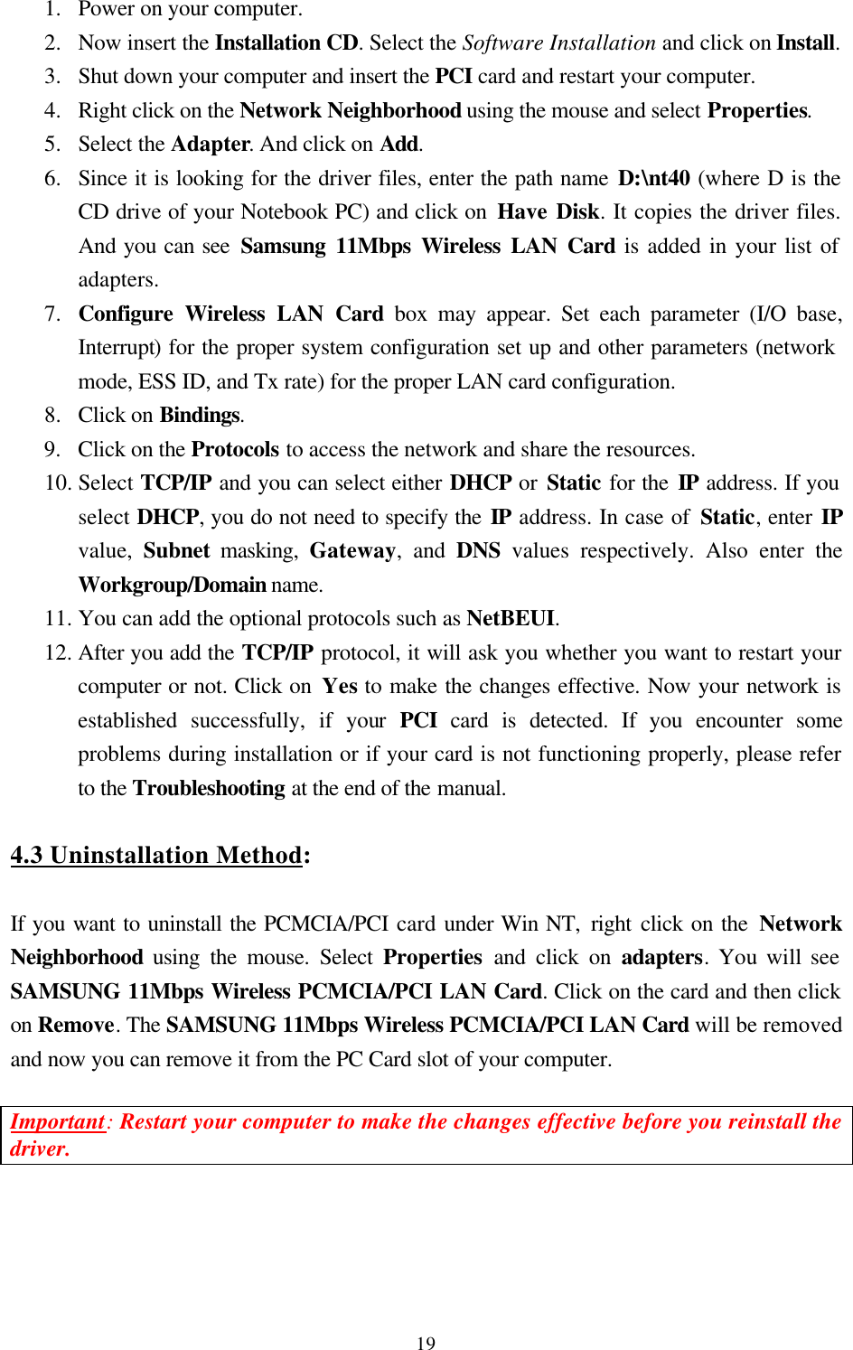  191.  Power on your computer. 2.  Now insert the Installation CD. Select the Software Installation and click on Install. 3.  Shut down your computer and insert the PCI card and restart your computer. 4.  Right click on the Network Neighborhood using the mouse and select Properties. 5.  Select the Adapter. And click on Add. 6.  Since it is looking for the driver files, enter the path name D:\nt40 (where D is the CD drive of your Notebook PC) and click on Have Disk. It copies the driver files. And you can see Samsung 11Mbps Wireless LAN Card is added in your list of adapters. 7.  Configure Wireless LAN Card box may appear. Set each parameter (I/O base, Interrupt) for the proper system configuration set up and other parameters (network    mode, ESS ID, and Tx rate) for the proper LAN card configuration. 8.  Click on Bindings.  9.  Click on the Protocols to access the network and share the resources. 10. Select TCP/IP and you can select either DHCP or Static for the IP address. If you   select DHCP, you do not need to specify the IP address. In case of Static, enter IP   value,  Subnet masking, Gateway, and DNS values respectively. Also enter the   Workgroup/Domain name. 11. You can add the optional protocols such as NetBEUI. 12. After you add the TCP/IP protocol, it will ask you whether you want to restart your computer or not. Click on Yes to make the changes effective. Now your network is established successfully, if your  PCI card is detected. If you encounter some problems during installation or if your card is not functioning properly, please refer to the Troubleshooting at the end of the manual.  4.3 Uninstallation Method:  If you want to uninstall the PCMCIA/PCI card under Win NT, right  click on the Network Neighborhood using the mouse. Select Properties  and click on adapters. You will see SAMSUNG 11Mbps Wireless PCMCIA/PCI LAN Card. Click on the card and then click on Remove. The SAMSUNG 11Mbps Wireless PCMCIA/PCI LAN Card will be removed and now you can remove it from the PC Card slot of your computer.   Important: Restart your computer to make the changes effective before you reinstall the driver.     