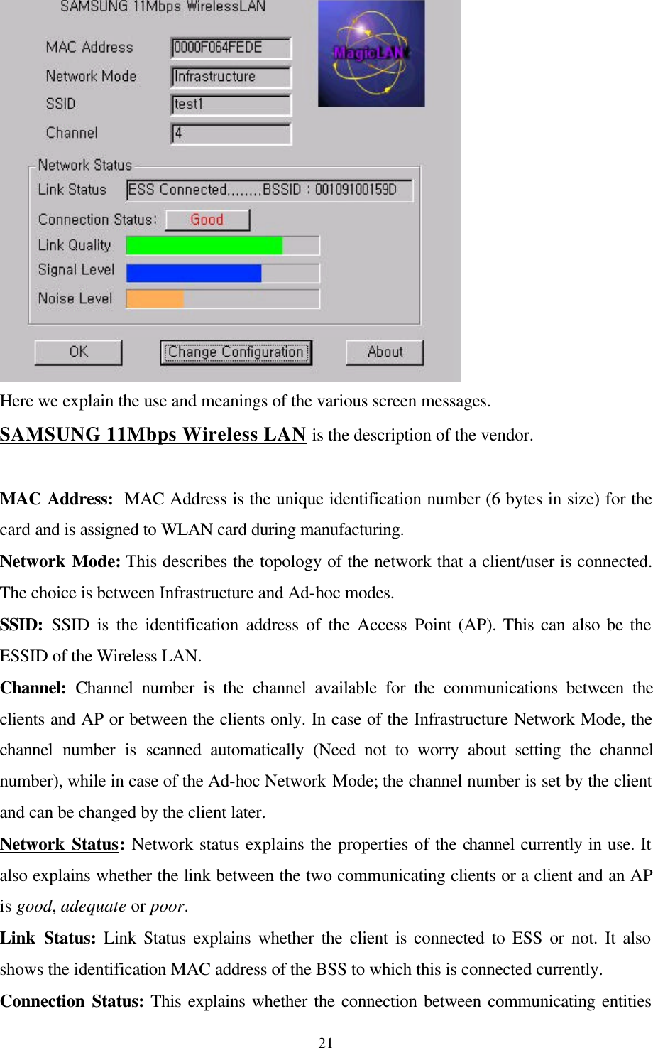  21 Here we explain the use and meanings of the various screen messages.  SAMSUNG 11Mbps Wireless LAN is the description of the vendor.  MAC Address:  MAC Address is the unique identification number (6 bytes in size) for the card and is assigned to WLAN card during manufacturing. Network Mode: This describes the topology of the network that a client/user is connected. The choice is between Infrastructure and Ad-hoc modes.  SSID: SSID is the identification address of the Access Point (AP). This can also be the ESSID of the Wireless LAN. Channel: Channel number is the channel available for the communications between the clients and AP or between the clients only. In case of the Infrastructure Network Mode, the channel number is scanned automatically (Need not to worry about setting the channel number), while in case of the Ad-hoc Network Mode; the channel number is set by the client and can be changed by the client later. Network Status: Network status explains the properties of the channel currently in use. It also explains whether the link between the two communicating clients or a client and an AP is good, adequate or poor. Link Status: Link Status explains whether the client is connected to ESS or not. It also shows the identification MAC address of the BSS to which this is connected currently. Connection Status: This explains whether the connection between communicating entities 